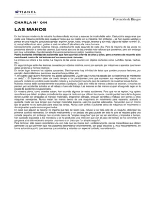 Prevención de Riesgos
CCHHAARRLLAA NN°° 004444
LLAASS MMAANNOOSS
En los tiempos modernos la industria ha desarrollado técnicas y avances de incalculable valor. Casi podría asegurarse que
existe una máquina perfecta para cualquier tarea que se realice en la industria. Sin embargo, ¿se han puesto ustedes a
pensar en una máquina que pueda apretar, exprimir, torcer, halar, empujar, levantar y aún más, capaz de hablar y sentir? Sí,
sí, estoy hablando en serio, ¿saben a qué me refiero? Me refiero a la mano humana.
Constantemente usamos nuestras manos, prácticamente cada segundo de cada día. Pero la mayoría de las veces no
prestamos atención a como las usamos. Las manos son una de las prendas más valiosas que poseemos, pero sin embargo
son muy vulnerables. Con demasiada frecuencia ponemos en peligro nuestras manos.
Podría contarles infinidad de accidentes que han ocurrido a través de años y años, pero a manera de recuento sólo
mencionaré cuatro de las lesiones en las manos más comunes:
La primera se refiere a los cortes. La mayoría de las veces ocurren con objetos cortantes como cuchillos, tijeras, hachas,
etc.;
En segundo lugar están Ias lesiones causadas por objetos rotativos, corno por ejemplo, por máquinas o aparatos que tienen
aletas giratorias y hornos rotativos;
En tercer lugar tenemos los objetos punzantes. Efectivamente hay infinidad de éstos que pueden provocar lesiones, por
ejemplo: destornilladores, punzones, sacacorchos puntillas, etc.
Y, en cuarto lugar quiero mencionar los golpes aplastantes. ¿Quién aquí nunca ha pasado por la experiencia de martillarse
un dedo? ( El Supervisor debe dar cierto tiempo a los participantes para que expresen sus experiencias). Hasta una
pequeña cortada en un dedo suele resultar molesta y sumamente incómoda para la realización de nuestras tareas diarias.
Nuestras manos están constantemente expuestas a peligros. Cada año miles de manos y dedos se lesionan, y muchos se
pierden, por accidentes sufridos en el trabajo o fuera del trabajo. Las lesiones en las manos ocupan el segundo lugar en la
escala de accidentes ocupacionales.
En nuestra planta, como ustedes saben, han ocurrido algunos de estos accidentes. Para que no se repitan, hoy quiero
recordarles que deben emplear procedimientos seguros cada vez que utilicen las manos, manténganlas fuera de los lugares
donde puedan ser atrapadas al manejar materiales, enganchar eslingas, empujar carretillas y trabajar con sierras u otras
máquinas semejantes. Nunca metan las manos dentro de una maquinaria en movimiento para repararla, aceitarla o
ajustarla. Cada vez que tengan que manejar materiales ásperos, usen los guantes adecuados. Recuerden que un mismo
tipo de guante no es adecuado para todas las tareas. Nunca usen anillos o pulseras cerca de máquinas en movimiento o
donde puedan quedar éstos enganchados.
En caso que alguien se lesione no importa qué tipo de lesión sea, incluso si se trata sólo de un rasguño, obtengan los
primeros auxilios necesarios. Un simple medicamento y un pedazo de gasa puede ser todo lo que se requiera para una
cortada pequeña, sin embargo han ocurrido casos de "simples rasguños" que por no ser atendidos y limpiados a tiempo,
han quedado expuestos a los microbios y se ha producido una infección que con el paso del tiempo se ha convertido en
gangrena y ha sido necesario amputar una mano o un brazo por "un simple rasguño".
Para terminar, sólo quiero recordarles una vez más que las manos son, verdaderamente, piezas maravillosas que deben
admirarse ya que permiten que nos podamos desempeñar eficientemente, con poco esfuerzo y, muy frecuentemente, en
forma automática por lo que tenemos que cuidarlas y tratarlas con especial cuidado y consideración.
 