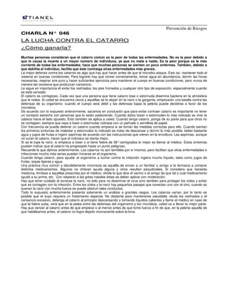 Prevención de Riesgos
CCHHAARRLLAA NN°° 004466
LA LUCHA CONTRA EL CATARRO
¿Cómo ganarla?
Muchas personas consideran que el catarro común es la peor de todas las enfermedades. No es la peor debido a
que le causa la muerte a un mayor número de individuos, ya que no mata a nadie. Es la peor porque es la más
corriente de todas las enfermedades; hace que muchas personas se sientan un poco enfermas. También, debido a
que debilita al individuo, facilita que éste contraiga otras enfermedades más graves.
La mejor defensa contra los catarros es algo que hay que hacer antes de que el microbio ataque. Esto es: mantener todo el
sistema en buenas condiciones. Para lograrlo hay que comer correctamente, tomar agua en abundancia, dormir las horas
necesarias, respirar aire puro y hacer suficientes ejercicios para mantener el cuerpo en buenas condiciones, pero nunca de
manera tan excesiva que produzcan cansancio.
Le sigue en importancia el evitar los resfriados, los pies húmedos y cualquier otro tipo de exposición, especialmente cuando
se está cansado.
El catarro es contagioso. Cada vez que una persona que tiene catarro tose o estornuda disemina bacteria en la atmósfera
que le rodea. Si usted se encuentra cerca y aquéllas se le alojan en la nariz o la garganta, empezarán una batalla contra las
defensas de su organismo; cuando el cuerpo está débil y las defensas bajas la peleíta puede decidirse a favor de los
microbios.
De acuerdo con lo expuesto anteriormente, sacamos en conclusión que para evitar contraer catarro es importante no tener
un contacto estrecho con personas que lo estén padeciendo. Cuando éstos tosan o estornuden lo más indicado es virar la
cabeza hacia el lado opuesto. Esto también se aplica a usted. Cuando tenga catarro, ponga de su parte para que otros no
se contagien; siempre que vaya a toser o estornudar cúbrase con un pañuelo o servilleta de papel.
Con frecuencia se puede detener un catarro cuando empieza si se toman las medidas correctas para ello. Cuando sientan
los primeros síntomas de malestar y estornudos lo indicado es tratar de descansar y dormir lo más posible, beber bastante
agua y jugos de frutas e ingerir aspirinas de acuerdo con las instrucciones que vienen en la envoltura. Las aspirinas, aunque
no curan el catarro, hacen que el individuo se sienta mejor.
Si se le tupe la nariz, si empieza a toser o si tiene fiebre de 38°centígrados lo mejor es llamar al médico. Estos síntomas
pueden indicar que el catarro ha progresado hasta un punto peligroso.
Recuerde lo que dijimos anteriormente. Los catarros no son temibles por sí mismos, pero facilitan que otras enfermedades e
infecciones mucho más serias puedan iniciarse en el organismo.
Cuando tenga catarro, para ayudar al organismo a Iuchar contra la infección ingiera mucho líquido, tales como jugos de
frutas, sopas ligeras y agua.
Una práctica muy común y decididamente incorrecta es aquélla de enviar a un familiar o amigo a la farmacia a comprar
distintos medicamentos. Algunos no ofrecen ayuda alguna y otros resultan perjudiciales. Si considera que necesita
medicina, limítese a aquéllas prescritas por el médico; olvide lo que dice el vecino o el amigo de que tal o cual medicamento
ayudó a su prima, etc. Con respecto a las gotas nasales éstas se deben aplicar con moderación.
Hay que tener cuidado al sonarse la nariz, no sólo para no diseminar el virus sino también para proteger los oídos y evitar
que se contagien con la infección. Entre los oídos y la nariz hay pequeños pasajes que conectan uno con el otro; cuando se
suenan la nariz con mucha fuerza se puede obstruir tales conductos.
Todo lo expuesto anteriormente presenta solamente un análisis a grandes rasgos. Los catarros varían, por lo tanto es
posible que el suyo requiera un tratamiento especial. No obstante para mantenerse saludable, eluda los resfriados y el
cansancio excesivo, detenga el catarro al principio descansando y tomando líquidos calientes y llame al médico en caso de
que la fiebre suba, verá que en la pelea entre las defensas del organismo y los microbios, usted va a llevar la mejor parte.
Hay que vencer al catarro antes de que empiece o al menos antes de que tome fuerza a fin de que, en la peleíta aquella de
que hablábamos antes, el catarro no logre dejarlo inconsciente sobre la lona.
 