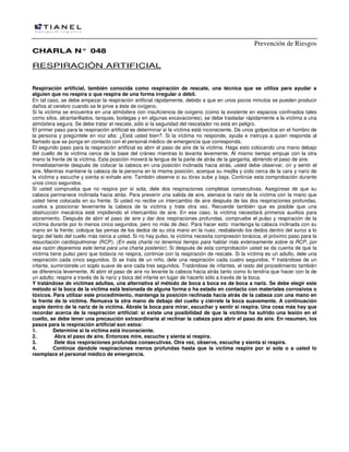 Prevención de Riesgos
CCHHAARRLLAA NN°° 004488
RESPIRACIÓN ARTIFICIAL
Respiración artificial, también conocida como respiración de rescate, una técnica que se utiliza para ayudar a
alguien que no respira o que respira de una forma irregular o débil.
En tal caso, se debe empezar la respiración artificial rápidamente, debido a que en unos pocos minutos se pueden producir
daños al cerebro cuando se le prive a éste de oxígeno.
Si la víctima se encuentra en una atmósfera con insuficiencia de oxígeno (como la existente en espacios confinados tales
como silos, alcantarillados, tanques, bodegas y en algunas excavaciones), se debe trasladar rápidamente a la víctima a una
atmósfera segura. Se debe tratar el rescate, sólo si la seguridad del rescatador no está en peligro.
El primer paso para la respiración artificial es determinar si la víctima está inconsciente. De unos golpecitos en el hombro de
la persona y pregúntele en voz alta: ¿Está usted bien?. Si la víctima no responde, ayuda e instruya a quien responda al
llamado que se ponga en contacto con el personal médico de emergencia que corresponda.
El segundo paso para la respiración artificial es abrir el paso de aire de la víctima. Haga esto colocando una mano debajo
del cuello de la víctima cerca de la base del cráneo mientras lo levanta levemente. Al mismo tiempo empuje con la otra
mano la frente de la víctima. Esta posición moverá la lengua de la parte de atrás de la garganta, abriendo el paso de aire.
Inmediatamente después de colocar la cabeza en una posición inclinada hacia atrás, usted debe observar, oír y sentir el
aire. Mientras mantiene la cabeza de la persona en la misma posición, acerque su mejilla y oído cerca de la cara y nariz de
la víctima y escuche y sienta si exhale aire. También observe si su tórax sube y baja. Continúe esta comprobación durante
unos cinco segundos.
Si usted comprueba que no respira por sí sola, dele dos respiraciones completas consecutivas. Asegúrese de que su
cabeza permanece inclinada hacia atrás. Para prevenir una salida de aire, atenace la nariz de la víctima con la mano que
usted tiene colocada en su frente. Si usted no recibe un intercambio de aire después de las dos respiraciones profundas,
vuelva a posicionar levemente la cabeza de la víctima y trate otra vez. Recuerde también que es posible que una
obstrucción mecánica esté impidiendo el intercambio de aire. En ese caso, la víctima necesitará primeros auxilios para
atoramiento. Después de abrir el paso de aire y dar dos respiraciones profundas, compruebe el pulso y respiración de la
víctima durante por lo menos cinco segundos, pero no más de diez. Para hacer esto: mantenga la cabeza inclinada con su
mano en la frente; coloque las yemas de los dedos de su otra mano en la nuez, resbalando los dedos dentro del surco a lo
largo del lado del cuello más cerca a usted. Si no hay pulso, la víctima necesita compresión torácica, el próximo paso para la
resucitación cardiopulmonar (RCP). (En esta charla no tenemos tiempo para hablar más extensamente sobre la RCP, por
esa razón dejaremos este tema para una charla posterior). Si después de esta comprobación usted se da cuenta de que la
víctima tiene pulso pero que todavía no respira, continúe con la respiración de rescate. Si la víctima es un adulto, dele una
respiración cada cinco segundos. Si se trata de un niño, dele una respiración cada cuatro segundos. Y tratándose de un
infante, suminístrele un soplo suave de aire cada tres segundos. Tratándose de infantes, el resto del procedimiento también
se diferencia levemente. Al abrir el paso de aire no levante la cabeza hacia atrás tanto como lo tendría que hacer con la de
un adulto; respire a través de la nariz y boca del infante en lugar de hacerlo sólo a través de la boca.
Y tratándose de víctimas adultas, una alternativa al método de boca a boca es de boca a nariz. Se debe elegir este
método si la boca de la víctima está lesionada de alguna forma o ha estado en contacto con materiales corrosivos o
tóxicos. Para utilizar este procedimiento, mantenga la posición reclinada hacia atrás de la cabeza con una mano en
la frente de la víctima. Remueva la otra mano de debajo del cuello y ciérrele la boca suavemente. A continuación
sople dentro de la nariz de la víctima. Ábrale la boca para mirar, escuchar y sentir si respira. Una cosa más hay que
recordar acerca de la respiración artificial: si existe una posibilidad de que la víctima ha sufrido una lesión en el
cuello, se debe tener una precaución extraordinaria al reclinar la cabeza para abrir el paso de aire. En resumen, los
pasos para la respiración artificial son estos:
1. Determine si la víctima está inconsciente.
2. Abra el paso de aire. Entonces mire, escuche y sienta si respira.
3. Dele dos respiraciones profundas consecutivas. Otra vez, observe, escuche y sienta si respira.
4. Continúe dándole respiraciones menos profundas hasta que la víctima respire por sí sola o a usted lo
reemplace el personal médico de emergencia.
 