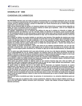 Prevención de Riesgos
CCHHAARRLLAA NN°° 005500
CADENA DE HÁBITOS
NO PRETENDO hacerles creer que tengo los mismo conocimientos que un sicólogo profesional, pero sé tan bien
como un sicólogo lo importante que son los hábitos en nuestras vidas. Lo sé tan bien como ellos porque lo he leído
muchas veces en diferente artículos y porque he observado con mucha frecuencia que yo mismo hago muchas
cosas, bien o mal, sin pensar en ellas.
Cada vez que hacemos algo sin pensar y lo hacemos siempre de la misma forma, es porque hemos adquirido un
hábito. Es como si tuviéramos dentro de nosotros mismos un botón que al apretarlo, como en una máquina de
cigarrillos, saliera siempre la marca que queremos.
Por ejemplo, imaginémonos por un momento que salimos de casa por la mañana en dirección al trabajo. No
necesitamos pensar que debemos ir por tal y tal calle, doblar a la derecha en tal esquina, cruzar la próxima calle,
etc. No necesitamos pensar en todo esto porque lo hemos hecho tantas veces que el recorrido lo tenemos grabado
en nuestro cerebro. Incluso aunque vayamos pensando en algo que nos absorbe toda nuestra atención, nunca nos
equivocamos.
En el trabajo los hábitos nos ayudan también en casi todo lo que hacemos. Para aquellos de nosotros que nunca
hemos operado una grúa, nos parece que el operador de grúas tiene uno de los trabajos mas complicados en este
mundo; sin embargo, para él no es nada complicado, si es un buen operador de grúas. Mueve el aguilón al lugar
preciso donde debe cargarse la carga, sube y baja la carga con toda precisión, sin rozar paredes, bultos, etc., y
obedece las señales casi sin verlas. Puede hacer su trabajo bien porque aprendió a hacerlo hace tiempo de la
forma correcta y lo ha hecho infinidad de veces.
Todos ustedes se pueden acostumbrar a hacer gran parte de sus trabajos automáticamente, una vez que han
aprendido a hacerlos bien, una vez que están seguros que la manera en que los hacen es la correcta y las más
segura. La forma segura puede convertirse con el tiempo en algo que se hace automáticamente, sin pensarlo dos
veces.
Pero no quiero que nadie interprete mal lo que estoy diciendo, por eso voy a dar algunos ejemplos. Supongamos
que es responsabilidad de uno de ustedes engrasar una máquina todos los días antes de terminar el turno de
trabajo. Si durante un par de semanas se acostumbra a parar la máquina antes de engrasarla, llegará un día en que
parará la máquina sin detenerse a pensar que tiene que pararla. Lo hará automáticamente.
Si un trabajador nuevo se acostumbra desde el primer día a levantar cargas doblando las rodillas, poco a poco se
acostumbrará a doblar las rodillas siempre que tenga que levantar algo, no necesitará repasar mentalmente todos
los pasos necesarios para levantar una carga correctamente.
Ahora quiero que piensen ustedes en algunos casos en que nosotros hacemos algo mal o bien por hábito. (El
supervisor debe llevar preparados algunos ejemplos más en caso de que ningún ejemplo sea presentado, o para
darles algunos ideas y ayudarles a que piensen con más facilidad).
Yo quiero darles un ejemplo más de un mal hábito que he observado con bastante frecuencia en nuestro
departamento. Hay algunos de ustedes que en algunas ocasiones usan la herramienta incorrecta para realizar un
trabajo, por ejemplo, intentan clavar un clavo con una llave. Lo peor del caso es que algunos ya lo hacen por hábito,
porque les parece que una llave da tan buen resultado como un martillo. Un hábito así puede producirles una
lesión, por lo tanto es necesario que corrijan este hábito y lo transformen en uno seguro. Los que tengan un hábito
así deben hacerse el propósito de nunca usar una llave para clavar un clavo. Si lo hacen así al cabo de un tiempo se
darán cuenta que jamás volverán a clavar un clavo con otra herramienta que no sea un martillo. Habrán adquirido
un hábito seguro.
Para terminar quiero recordarles que todas las personas, lo reconozcamos o no, actuamos dejándonos guiar por
hábitos.
Como esto es algo que no podemos evitar, aunque quisiéramos, debemos tratar de adquirir hábitos correctos, ya
que es tan fácil adquirir hábitos correctos como incorrectos. Cuanto mas hábitos correctos tengamos, menos
lesiones sufriremos.
 