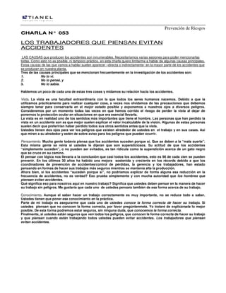 Prevención de Riesgos
CCHHAARRLLAA NN°° 005533
LOS TRABAJADORES QUE PIENSAN EVITAN
ACCIDENTES
LAS CAUSAS que producen los accidentes son innumerables. Necesitaríamos varias sesiones para poder mencionarlas
todas. Como esto no es posible, ni tampoco práctico, en esta charla quiero limitarme a hablar de algunas causas principales.
Estas causas de las que vamos a hablar suelen aparecer –directa o indirectamente- en la mayor parte de los accidentes que
se producen en nuestra planta.
Tres de las causas principales que se mencionan frecuentemente en la investigación de los accidentes son:
1. No lo vi.
2. No lo pensé, y
3. No lo sabía.
Hablemos un poco de cada una de estas tres cosas y midamos su relación hacia los accidentes.
Vista. La vista es una facultad extraordinaria con la que todos los seres humanos nacemos. Debido a que la
utilizamos prácticamente para realizar cualquier cosa, a veces nos olvidamos de las precauciones que debemos
siempre tener para conservarla en el mejor estado posible y exponemos a nuestros ojos a diversos peligros.
Consideremos por un momento todas las veces en que hemos corrido el riesgo de perder la vista al dejar de
ponernos la protección ocular en situaciones en que era esencial llevarla.
La vista es en realidad uno de los sentidos más importantes que tiene el hombre. Las personas que han perdido la
vista en un accidente son as que mejor suelen explicar el valor incalculable de la visión. Algunas de estas personas
suelen decir que preferirían haber perdido todos sus otros sentidos antes que la vista.
Ustedes tienen dos ojos para ver los peligros que existen alrededor de ustedes en el trabajo y en sus casas. Así
que miren a su alrededor y estén de sobre aviso para los peligros que puedan ocurrir.
Pensamiento. Mucha gente todavía piensa que los accidentes suceden porque sí. Que se deben a la “mala suerte”.
Esta misma gente se reiría si ustedes le dijeran que son supersticiosos. Su actitud de que los accidentes
“simplemente suceden”, o no pueden ser evitados, es tan ridícula como la superstición acerca de un gato negro
que se cruce en su camino.
El pensar con lógica nos llevaría a la conclusión que casi todos los accidentes, esto es 98 de cada cien se pueden
prevenir. En los últimos 30 años ha habido una mejora sostenida y creciente en los récords debido a que los
coordinadores de prevención de accidentes/control de pérdidas, la gerencia y los trabajadores, han estado
pensando en formas de hacer sus trabajos más seguros mientras se mantenía alta la producción.
Ahora bien, si los accidentes “suceden porque sí”, no podríamos explicar de forma alguna esa reducción en la
frecuencia de accidentes, no es verdad? Eso prueba simplemente y con mucha autoridad que los hombres que
piensan evitan accidentes.
Qué significa eso para nosotros aquí en nuestro trabajo? Significa que ustedes deben pensar en la manera de hacer
su trabajo sin peligros. Me gustaría que cada uno de ustedes pensara también de esa forma acerca de su trabajo.
Conocimiento. Aunque el saber hacer un trabajo correctamente es muy importante, no se reduce todo a saber.
Ustedes tienen que poner ese conocimiento en la práctica.
Parte de mi trabajo es asegurarme que cada uno de ustedes conoce la forma correcta de hacer su trabajo. Si
ustedes piensan que no conocen la forma correcta, por favor pregúntenmela. Yo trataré de explicársela lo mejor
posible. De esta forma podremos estar seguros, sin ninguna duda, que conocemos la forma correcta.
Finalmente, si ustedes están seguros que ven todos los peligros, que conocen la forma correcta de hacer su trabajo
y que piensan cuando están trabajando todos ustedes pueden evitar accidentes. Los trabajadores que piensan
evitan accidentes.
 