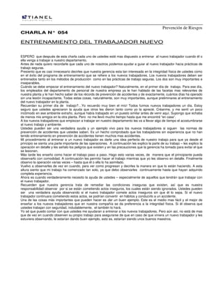 Prevención de Riesgos
CCHHAARRLLAA NN°° 005544
ENTRENAMIENTO DEL TRABAJADOR NUEVO
ESPERO que después de esta charla cada uno de ustedes esté mas dispuesto a entrenar al nuevo trabajador cuando él o
ella venga a trabajar a nuestro departamento.
Antes de nada quiero recordarle que cada uno de nosotros podemos ayudar a guiar al nuevo trabajador hacia prácticas de
trabajo seguras.
Presiento que es casi innecesario decirles que nuestra gerencia esta tan interesada en la integridad física de ustedes como
en el éxito del programa de entrenamiento que se refiere a los nuevos trabajadores. Los nuevos trabajadores deben ser
entrenados tanto en los métodos de producción como en las prácticas de trabajo seguras. Los dos son muy importantes e
inseparables.
Cuándo se debe empezar el entrenamiento del nuevo trabajador? Naturalmente, en el primer día de trabajo. Para ese día,
los empleados del departamento de personal de nuestra empresa ya le han hablado de las facetas mas relevantes de
nuestra planta y le han hecho saber de los récords de prevención de accidentes y de exactamente, cuántos días ha operado
sin una lesión incapacitante, Todas estas cosas, naturalmente, son muy importantes, aunque preliminares al entrenamiento
del nuevo trabajador en la planta.
Recuerdan su primer día de trabajo?…Yo recuerdo muy bien el mío! Todos fuimos nuevos trabajadores un día. Estoy
seguro que ustedes apreciaron la ayuda que otros les dieron tanto como yo la aprecié. Créanme, y me sentí un poco
incómodo en ese ambiente extraño, aunque había trabajado en un puesto similar antes de venir aquí. Supongo que echaba
de menos mis amigos en la otra planta. Pero no me llevó mucho tiempo hasta que me encontré “en casa”.
A los nuevos trabajadores que empiezan a trabajar en nuestro departamento les va a llevar algo de tiempo el acostumbrarse
al nuevo trabajo y ambiente.
Ustedes pueden ser una verdadera ayuda y un ejemplo vivo para los nuevos trabajadores si siguen las normas de
prevención de accidentes que ustedes saben. Es un hecho comprobado que los trabajadores sin experiencia que no han
tenido entrenamiento en prevención de accidentes tienen muchos mas accidentes.
Mi procedimiento al entrenar a un nuevo trabajador es darle una idea perfecta de nuestro trabajo para que ya desde el
principio se sienta una parte importante de las operaciones. A continuación les explico la parte de su trabajo – les explico la
operación en detalle y les señalo los peligros que existen y en las precauciones que la gerencia ha tomado para evitar el que
se lesionen.
Más tarde les enseño como hacer el trabajo paso a paso. Hago esto varias veces, de manera que el principiante pueda
observarlo con comodidad. A continuación les permito hacer el trabajo mientras que yo les observo en detalle. Finalmente
observo la operación varias veces – hasta que él o ella lo ha asimilado.
Vuelvo a observarles de vez en cuando, para ver como progresan y decirles la manera en que lo están haciendo. A esta
altura siento que mi trabajo ha comenzado tan solo, ya que debo observarles continuamente hasta que hayan adquirido
completa experiencia.
Ahora es cuando verdaderamente necesito la ayuda de ustedes – especialmente de aquellos que tendrán que trabajar con
el nuevo trabajador.
Recuerden que nuestra gerencia trata de remediar las condiciones inseguras que existen, así que es nuestra
responsabilidad observar por si se están cometiendo actos inseguros, los cuales están siendo ignorados. Ustedes pueden
ser una verdadera ayuda observando si el nuevo trabajador comete actos inseguros sin que él lo sepa. Si el nuevo
trabajador continuara cometiendo estos actos, se podrían convertir en hábitos y conducirlo a un accidente.
Una de las cosas más importantes que pueden hacer es dar un buen ejemplo. Este es el medio mas fácil y el mejor de
enseñar a los nuevos trabajadores que en nuestra compañía se da preferencia a la integridad física. Si él observa que
ustedes trabajan con seguridad, indudablemente, el también lo hará.
Yo sé que puedo contar con que ustedes me ayudaran a entrenar a los nuevos trabajadores. Pero aún así, no está de mas
que de vez en cuando observen su propio trabajo para asegurarse de que en caso de que viniera un nuevo trabajador y les
estuviera observando, le estarían dando buen ejemplo, esto es, estarían siendo unos buenos maestros.
 