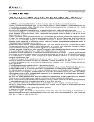 Prevención de Riesgos
CCHHAARRLLAA NN°° 005555
UN ALFILER PARA DESINFLAR EL GLOBO DEL PÁNICO
LA VISTA de un accidente de tránsito tiene un efecto moderador sobre el conductor que contempla la escena.
El mismo conductor que diez minutos antes iba conduciendo el vehículo a máxima velocidad, lo más probable es que diez
minutos después de pasar por el lugar del accidente haya reducido la velocidad y con ambas manos sobre el timón prosiga
su curso con gran conciencia de la seguridad.
Hay una reacción sicológica en masa a casi todos los accidentes. Cuenta con características buenas y malas.
Las reacciones sicológicas a los accidentes o a los incidentes violentos son muy variadas. Algunas de estas reacciones son:
choque emocional, incredulidad, histeria, pánico. De todas las mencionadas el pánico es la peor ya que se trata de una
reacción violenta y sin razón.
El pánico puede tener consecuencias desastrosas. Una ilustración de lo que decimos la tenemos en la tragedia que ocurrió
en nuestro pais, durante un juego de futbol en el que perecieron más de 200 personas. Para escapar al gas lacrimógeno, el
cual solo causa una incomodidad temporal, la muchedumbre aterrorizada se abalanzó hacia las puertas de salida y en una
estampida horrible por escapar se atropellaban los unos a los otros, muriendo terriblemente destrozados bajo el peso de
miles de personas o sofocados por falta de oxígeno.
Donde quiera que haya personas congregadas para trabajar, jugar, hacer compras, estudiar, etc., el pánico está en acecho.
Está siempre presente en las fábricas, los talleres, esperando por un momento crítico para incitar el desastre. El pánico
adopta varias formas, no siempre, necesariamente, la gente sale corriendo aterrorizada.
Veamos lo que puede suceder en una planta industrial. Supongamos que la planta utiliza productos químicos en su proceso
de fabricación. Es temprano por la mañana y el primer turno del día se encuentra trabajando.
De repente se produce una explosión en una sección remota del departamento de fundición. La onda del impacto afecta el
área principal de producción. La planta parece retumbar violentamente y a todo lo largo de un lado del edificio los cristales
de las ventanas caen en pedazos a la calle. Una especie de neblina atmosférica, inofensiva, se extiende dentro del lugar
impidiendo parcialmente la visión.
Inmediatamente después de la explosión desciende sobre el lugar un silencio sepulcral que dura casi diez segundos. A
continuación empieza el murmullo de los cientos de trabajadores y cada vez las voces son mas altas.
En medio de esto alguien empieza con un ataque de tos y es como la chispa que incita a los otros. De algún lado sale una
voz que grita “Gas!”
En menos de diez segundos empiezan los gritos y acto seguido..el pánico.
En realidad nadie ha sufrido ni tan siquiera un arañazo como consecuencia de la explosión. No ha habido daño alguno con
excepción de los cristales de las ventanas, pero el temor a lo desconocido ha tomado posesión de los trabajadores.
Dos supervisores que se encuentran en las áreas de producción en cuanto oyen la explosión saben inmediatamente el
origen de la misma y lo que significa. Se trata simplemente del reventón del colector de vapores de la caldera, sin embargo,
estos dos supervisores no hacen nada para calmar los temores de los trabajadores que se encuentran a sus alrededores y
uno de ellos empieza a reírse a carcajadas.
Dos horas más tarde el encargado de la planta está hablando con los periodistas. Mueve la cabeza y con una expresión
triste en su cara mira hacia la puerta de entrada de mercancías en donde se encuentran seis cadáveres.
-No me explico como ha pasado esto! No había razón para el pánico y que todos trataran de salir del local precipitadamente.
Ya habíamos tenido reventones como este anteriormente, no hacen daño, solo ruido.
-Y los supervisores habían trazado un plan en caso de que sucediera de nuevo?- preguntó uno de los reporteros.
-Tal vez. En otras ocasiones la gente se ha asustado pero nunca corrieron hacia las puertas. A lo mejor fue el ruido de los
cristales de las ventanas.
-De quién ustedes creen que fue la culpa? – pregunta otro reportero.
La pregunta sorprende al interrogado.
-De quién es la culpa?…..mire cuando yo salí de mi oficina, escasamente tres o cuatro minutos después de la explosión, ya
era muy tarde para hacer nada. Fue terrible verlos gritando, unos sobre otros tratando de alcanzar la salida. Creían que
había gas en el lugar. La culpa no es de nadie.
 