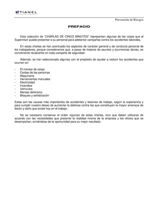 Prevención de Riesgos
PPRREEFFAACCIIOO
Esta colección de “CHARLAS DE CINCO MINUTOS” representan algunas de las cosas que el
Supervisor puede presentar a su personal para adelantar campañas contra los accidentes laborales.
En estas charlas se han acentuado los aspectos de carácter general y de conducta personal de
los trabajadores, porque consideramos que, a pesar de tratarse de asuntos y ocurrencias obvias, es
conveniente recalcarlos en toda campaña de seguridad.
Además; se han seleccionado algunas con el propósito de ayudar a reducir los accidentes que
ocurren en:
- El manejo de carga
- Caídas de las personas
- Maquinaria
- Herramientas manuales
- Electricidad
- Incendios
- Vehículos
- Manejo defensivo
- Bloqueo y señalización
Estas son las causas más importantes de accidentes y lesiones de trabajo, según la experiencia y
para cumplir nuestro deseo de aumentar la defensa contra las que constituyen la mayor amenaza de
lesión y daño que existe hoy en el trabajo.
No es necesario conservar el orden riguroso de estas charlas, sino que deben utilizarse de
acuerdo con las necesidades que presente la realidad misma de la empresa y los oficios que se
desempeñan, sirviéndose de la oportunidad para su mejor resultado.
 