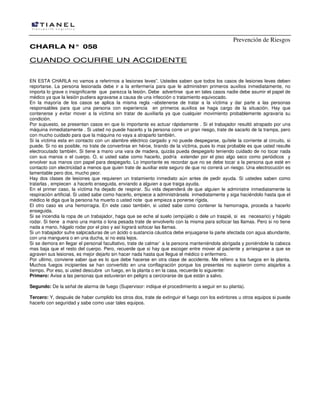 Prevención de Riesgos
CCHHAARRLLAA NN°° 005588
CUANDO OCURRE UN ACCIDENTE
EN ESTA CHARLA no vamos a referirnos a lesiones leves”. Ustedes saben que todos los casos de lesiones leves deben
reportarse. La persona lesionada debe ir a la enfermería para que le administren primeros auxilios inmediatamente, no
importa lo grave o insignificante que parezca la lesión. Debe advertirse que en tales casos nadie debe asumir el papel de
médico ya que la lesión pudiera agravarse a causa de una infección o tratamiento equivocado.
En la mayoría de los casos se aplica la misma regla –abstenerse de tratar a la víctima y dar parte a las personas
responsables para que una persona con experiencia en primeros auxilios se haga cargo de la situación. Hay que
contenerse y evitar mover a la víctima sin tratar de auxiliarla ya que cualquier movimiento probablemente agravaría su
condición.
Por supuesto, se presentan casos en que lo importante es actuar rápidamente . Si el trabajador resultó atrapado por una
máquina inmediatamente . Si usted no puede hacerlo y la persona corre un gran riesgo, trate de sacarlo de la trampa, pero
con mucho cuidado para que la máquina no vaya a atraparlo también.
Si la víctima esta en contacto con un alambre eléctrico cargado y no puede despegarse, quítele la corriente al circuito, si
puede. Si no es posible, no trate de convertirse en héroe, tirando de la víctima, pues lo mas probable es que usted resulte
electrocutado también. Si tiene a mano una vara de madera, quizás pueda despegarlo teniendo cuidado de no tocar nada
con sus manos o el cuerpo. O, si usted sabe como hacerlo, podría extender por el piso algo seco como periódicos y
envolver sus manos con papel para despegarlo. Lo importante es recordar que no se debe tocar a la persona que esté en
contacto con electricidad a menos que quien trate de auxiliar este seguro de que no correrá un riesgo. Una electrocución es
lamentable pero dos, mucho peor.
Hay dos clases de lesiones que requieren un tratamiento inmediato aún antes de pedir ayuda. Si ustedes saben como
tratarlas , empiecen a hacerlo enseguida, enviando a alguien a que traiga ayuda.
En el primer caso, la víctima ha dejado de respirar. Su vida dependerá de que alguien le administre inmediatamente la
respiración artificial. Si usted sabe como hacerlo, empiece a administrársela inmediatamente y siga haciéndolo hasta que el
médico le diga que la persona ha muerto o usted note que empieza a ponerse rígida.
El otro caso es una hemorragia. En este caso también, si usted sabe como contener la hemorragia, proceda a hacerlo
enseguida.
Si se incendia la ropa de un trabajador, haga que se eche al suelo (empújelo o dele un traspié, si es necesario) y hágalo
rodar. Si tiene a mano una manta o lona pesada trate de envolverlo con la misma para sofocar las llamas. Pero si no tiene
nada a mano, hágalo rodar por el piso y así logrará sofocar las llamas.
Si un trabajador sufre salpicaduras de un ácido o sustancia cáustica debe enjuagarse la parte afectada con agua abundante,
con una manguera o en una ducha, si no esta lejos.
Si se demora en llegar el personal facultativo, trate de calmar` a la persona manteniéndola abrigada y poniéndole la cabeza
mas baja que el resto del cuerpo. Pero, recuerde que si hay que escoger entre mover al paciente y arriesgarse a que se
agraven sus lesiones, es mejor dejarlo sin hacer nada hasta que llegue el médico o enfermero.
Por ultimo, conviene saber que es lo que debe hacerse en otra clase de accidente. Me refiero a los fuegos en la planta.
Muchos fuegos incipientes se han convertido en una conflagración porque los presentes no supieron como atajarlos a
tiempo. Por eso, si usted descubre un fuego, en la planta o en la casa, recuerde lo siguiente:
Primero: Avise a las personas que estuvieran en peligro a cerciorarse de que están a salvo.
Segundo: De la señal de alarma de fuego (Supervisor: indique el procedimiento a seguir en su planta).
Tercero: Y, después de haber cumplido los otros dos, trate de extinguir el fuego con los extintores u otros equipos si puede
hacerlo con seguridad y sabe como usar tales equipos.
 