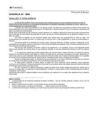 Prevención de Riesgos
CCHHAARRLLAA NN°° 006600
SALUD Y DOLARES
LA SALUD ES QUIZAS el don mas preciado para cualquiera porque sin ella no podemos disfrutar de nada. El
hombre más rico del mundo con un contingente de personas a su alrededor dispuestas a satisfacer su menor capricho, se
sentirá desdichado si no tiene buena salud.
Y pensar que muchos de nosotros no nos damos cuenta del valor de lo que tenemos. Nunca hemos tenido una
enfermedad grave en la vida. Jamás tenemos que ir al médico por un trastorno grave. Por eso, no le damos importancia, es
algo a que estamos acostumbrados.
Quizás sería conveniente que de cuando en cuando fuéramos a un hospital y viéramos lo mucho que sufren otras personas
por no disfrutar de buena salud, los postrados en cama, los que se mueven lentamente con la ayuda de muletas o en un
sillón de ruedas.
Una visita al hospital no nos producirá alegria, pero servirá para que apreciáramos en todo su valor las
consecuencias que resultan de tener un cuerpo que no funciona bien o esta incapacitado a causa de enfermedades o
lesiones.
Una buena salud es el resultado de muchas cosas: suficiente descanso, comidas nutritivas, moderación en las
cantidades que se ingieren, ejercicio y protección contra las enfermedades que padecen otros. Cuando se presta atención a
esos factores se disfruta de buena salud.
Pero de que vale mantener una buena salud si nos exponemos a un accidente que en unos segundos puede
destruir este esfuerzo de muchos años sin que podamos remediar el mal que súbitamente cambia el curso de nuestras
vidas.
Y, no importa que usted haya tomado regularmente año tras año tales y cuales vitaminas y al aceitar la máquina
estando en movimiento pierde varios dedos o la mano. De nada servirá una buena musculatura si se para delante de un
camión que avanza a gran velocidad. Hasta los campeones de boxeo saben que si tratan de levantar pesos con la espalda
en vez de con los músculos de las piernas, dejarían de ser boxeadores para unirse a la legión de los tullidos.
Aunque se tenga buena salud, no es garantía de que la persona no se vaya a envenenar a causa de una infección
si cuando sufre una cortadura insignificante no va a la enfermería para que se la curen.
Si usted quiere mantener su buena salud, no basta con tomar vitaminas, dormir bastante, comer alimentos
nutritivos y con moderación. Necesita precaverse contra todo lo que pudiera alertar ese estado ideal que le permite disfrutar
de todas las cosas buenas que ofrece la vida.
Por eso, cuando en el trabajo el supervisor le diga que debe poner ciertos equipos de protección, piense que lo
hace por su propio bien. El supervisor le esta protegiendo su salud, su mayor tesoro, contra complicaciones que quizás lo
incapaciten para siempre.
Disfrute de buena salud, cuídese protéjase contra accidentes que acabarían con su salud más rápidamente que cualquier
enfermedad.
Ideas y refranes
• La popularidad de las máquinas lavadoras de platos se debe a que los maridos prefieran comprar una en vez de
convertirse en una.
• Adquirir experiencia es muy fácil. Lo que importa son los conocimientos adquiridos.
• Cuando usted ayuda a una persona a ascender……usted se acerca a la cima también.
• La diferencia entre la joven moderna y su mamá es que la primera hace lo que la segunda hubiera querido hacer
 