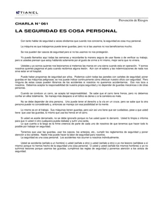 Prevención de Riesgos
CCHHAARRLLAA NN°°006611
LLAA SSEEGGUURRIIDDAADD EESS CCOOSSAA PPEERRSSOONNAALL
Con tanto hablar de seguridad a veces olvidamos que cuando nos concierne, la seguridad es cosa muy personal.
La máquina es que trabajamos puede tener guardas, pero no si las usamos no nos beneficiamos mucho.
Se nos pueden dar cascos de seguridad pero si no los usamos no nos protegerán.
Yo puedo llamarlos aquí todas las semanas y recordarles la manera segura de usar llaves o de verificar su trabajo,
pero si ustedes piensan que estoy hablando solamente por el gusto de oírme a mí mismo, mejor sería que no viniera.
Ustedes y yo somos quienes nos lesionamos si metemos las manos en una sierra cuando esta en operación. Y somos
nosotros quienes pagamos el pato cuando recibimos alguna lesión. Aún con el salario y las indemnizaciones de nada nos
sirve estar en el hospital.
Puede haber programas de seguridad por años. Podemos cubrir todas las paredes con carteles de seguridad; poner
guardas en las máquinas peligrosas; se nos puede indicar continuamente cómo efectuar nuestro oficio con seguridad. Pero
ninguna de estas cosas pueden librarnos de los accidentes si nosotros no queremos accidentarnos. Eso nos toca a
nosotros. Debemos aceptar la responsabilidad de nuestra propia seguridad y no depender de guardas mecánicas o de otras
personas.
Cuando se conduce un carro, se acepta tal responsabilidad. Se sabe que el carro tiene frenos, pero no debemos
confiar en ellos totalmente. Se maneja más despacio si el tráfico es denso o si la carretera es mala.
No se debe depender de otra persona. Uno puede tener el derecho a la vía en un cruce, pero se sabe que la otra
persona puede no concedérselo y, entonces se maneja con esa posibilidad en la mente.
Lo mismo es en el trabajo. Sus máquinas tienen guardas, pero aún así uno tiene que ser cuidadoso, pese a que usted
tiene que usar las guardas, lo mismo que usa los frenos en el carro.
Si usted ve aceite derramado, no se debe ignorarlo porque no fue usted quien lo derramó. Usted lo limpia o informa
para que ni usted ni otro cualquiera pueda resbalar y sufrir una caída.
Lo que cuenta a la larga es la firme creencia de parte de cada uno de nosotros de que tenemos que hacer todo lo
posible por trabajar en seguridad.
Tenemos que usar las guardas, usar los cascos, los anteojos, etc., cumplir los reglamentos de seguridad y poner
atención a los carteles. Nadie más puede hacer la labor de seguridad para nosotros.
La seguridad es una cosa personal. Los accidentes nos ocurren a nosotros individualmente.
Usted se accidenta (señale a un hombre) o usted (señale a otro) o usted (señale a otro) o yo me lesiono (señálese a sí
mismo) porque no hemos hecho de la seguridad una cosa personal. O usted y usted (señale los mismos hombres) o yo no
sufrimos lesiones porque usamos las guardas, cumplimos las reglas de seguridad y ponemos atención a los avisos de
seguridad.
 
