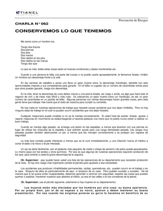 Prevención de Riesgos
CCHHAARRLLAA NN°°006622
CCOONNSSEERRVVEEMMOOSS LLOO QQUUEE TTEENNEEMMOOSS
Me siento como un hombre rico.
Tengo dos brazos
Dos piernas
Dos pies
Dos manos
Diez dedos en los pies
Diez dedos en las manos
Tengo dos ojos
Lo que es más: todas estas cosas están en buenas condiciones y deseo mantenerlas así.
Cuando a una persona le falta una parte del cuerpo o no puede usarla apropiadamente, le llamamos lisiado, inhábil.
Un hombre con desventaja frente a la vida.
En las carreras de caballos a veces uno lleva un peso muerto extra, la desventaja (handicap), dándole con esto
oportunidades mejores a sus competidores para ganarle. En el billar un jugador da un número de carambolas extras para
que otros puedan ganarle. Juega con desventaja.
En la vida, tener la desventaja de unos dedos menos o una pierna lisiada, ser ciego o sordo, es algo que hace todo el
negocio de vivir y de tratar más difícil y más rudo. Es colocarnos un peso muerto extra (un handicap), es dar un gran
número de carambolas en un partido de billar. Algunas personas con ciertas desventajas hacen grandes cosas, pero esta
gente tiene que trabajar más fuerte que el resto de nosotros para cumplir su cometido.
No hay nada en nuestras operaciones de trabajo que necesite causar accidente que nos dejan inhábiles. Pero no hay
ninguna clase de trabajo en el cual no puedan ocurrir accidentes que nos dejan lisiados.
Cualquier maquinaria puede invalidar si no se la maneja correctamente. Si usted trata de aceitar, limpiar, ajustar o
reparar máquinas en movimiento se estáarriesgando a hacerse pedazos una mano que no podrá nunca volver a realizar un
buen trabajo.
Cuando se maneja algo pesado, se arriesga una lesión en las espaldas, a menos que levanten con sus piernas en
lugar de utilizar los músculos de la espalda o que soliciten ayuda para una carga demasiado pesada. Las cargas muy
pesadas pueden también destrozarles un pie, a menos que las manejen correctamente y se protejan con zapatos de
seguridad.
La más leve cortada puede infectarse a menos que se le cure inmediatamente, y una infección fuerza al médico a
cortar el dedo o la mano o el pie infectado.
Un ojo se daña fácilmente, aún el pedacito más pequeño de metal o chispa de esmeril o de polvo puede perjudicarlos.
Lo mismo pasa con los ácidos y otros químicos. Por eso es que algunas de nuestras operaciones requieren protección de
los ojos: para evitarle a usted la grave desventaja de la ceguera.
(Sr. Supervisor: aquí puede hacer usted una lista de las operaciones de su departamento que necesitan protección
de la vista. Si hay otro riesgo más importante cambie el párrafo para ajustarlo a esa necesidad).
Los accidentes que producen inhabilidades permanentes: caídas, quemaduras, etc., pueden ocurrir en el trabajo o en
la casa. Ninguno de ellos es particularmente de aquí, ni tampoco de su casa. Pero pueden suceder y suceden. De tal
manera que si se quiere evitar incapacidades, debemos aprender a caminar con seguridad, respetar las cosas que puedan
quemar o explotar, mantener nuestros ojos abiertos al tráfico, ya sea en las calles o en los corredores de la planta.
(Sr. Supervisor: use el párrafo siguiente, solamente si hay mujeres en su departamento).
Las mujeres están más afectadas que los hombres por otra cosa: su buena apariencia.
Por su propio bien, por el de su esposo o su novio, quieren y deben mantener su buena
presentación. Por eso cuando les exigimos ponerse su gorra lo hacemos en beneficio de su
 