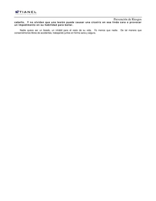 Prevención de Riesgos
cabello. Y no olviden que una lesión puede causar una cicatriz en esa linda cara o provocar
un impedimento en su habilidad para bailar.
Nadie quiere ser un lisiado, un inhábil para el resto de su vida. Yo menos que nadie. De tal manera que
conservémonos libres de accidentes, trabajando juntos en forma sana y segura.
 