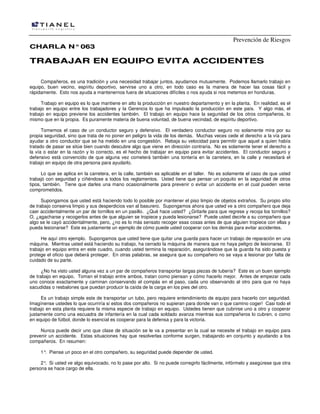 Prevención de Riesgos
CCHHAARRLLAA NN°°006633
TTRRAABBAAJJAARR EENN EEQQUUIIPPOO EEVVIITTAA AACCCCIIDDEENNTTEESS
Compañeros, es una tradición y una necesidad trabajar juntos, ayudarnos mutuamente. Podemos llamarlo trabajo en
equipo, buen vecino, espíritu deportivo, servirse uno a otro, en todo caso es la manera de hacer las cosas fácil y
rápidamente. Esto nos ayuda a mantenernos fuera de situaciones difíciles o nos ayuda si nos metemos en honduras.
Trabajo en equipo es lo que mantiene en alto la producción en nuestro departamento y en la planta. En realidad, es el
trabajo en equipo entre los trabajadores y la Gerencia lo que ha impulsado la producción en este país. Y algo más, el
trabajo en equipo previene los accidentes también. El trabajo en equipo hace la seguridad de los otros compañeros, lo
mismo que en la propia. Es puramente materia de buena voluntad, de buena vecindad, de espíritu deportivo.
Tomemos el caso de un conductor seguro y defensivo. El verdadero conductor seguro no solamente mira por su
propia seguridad, sino que trata de no poner en peligro la vida de los demás. Muchas veces cede el derecho a la vía para
ayudar a otro conductor que se ha metido en una congestión. Rebaja su velocidad para permitir que aquel a quien había
tratado de pasar se sitúe bien cuando descubre algo que viene en dirección contraria. No es solamente tener el derecho a
la vía o estar en la razón y lo correcto, es el hecho de trabajar en equipo para evitar accidentes. El conductor seguro y
defensivo está convencido de que alguna vez cometerá también una tontería en la carretera, en la calle y necesitará el
trabajo en equipo de otra persona para ayudarlo.
Lo que se aplica en la carretera, en la calle, también es aplicable en el taller. No es solamente el caso de que usted
trabajó con seguridad y ciñéndose a todos los reglamentos. Usted tiene que pensar un poquito en la seguridad de otros
tipos, también. Tiene que darles una mano ocasionalmente para prevenir o evitar un accidente en el cual pueden verse
comprometidos.
Supongamos que usted está haciendo todo lo posible por mantener el piso limpio de objetos extraños. Su propio sitio
de trabajo conserva limpio y sus desperdicios van al basurero. Supongamos ahora que usted ve a otro compañero que deja
caer accidentalmente un par de tornillos en un pasillo. ¿Qué hace usted? ¿Gritarle para que regrese y recoja los tornillos?
O, ¿agacharse y recogerlos antes de que alguien se tropiece y pueda lesionarse? Puede usted decirle a su compañero que
algo se le cayó accidentalmente, pero, ¿no es lo más sensato recoger esas cosas antes de que alguien tropiece con ellas y
pueda lesionarse? Este es justamente un ejemplo de cómo puede usted cooperar con los demás para evitar accidentes.
He aquí otro ejemplo. Supongamos que usted tiene que quitar una guarda para hacer un trabajo de reparación en una
máquina. Mientras usted está haciendo su trabajo, ha cerrado la máquina de manera que no haya peligro de lesionarse. El
trabajo en equipo entra en este cuadro, cuando usted termina la reparación, asegurándose que la guarda ha sido puesta y
protege el oficio que deberá proteger. En otras palabras, se asegura que su compañero no se vaya a lesionar por falta de
cuidado de su parte.
¿No ha visto usted alguna vez a un par de compañeros transportar largas piezas de tubería? Este es un buen ejemplo
de trabajo en equipo. Toman el trabajo entre ambos, tratan como piensan y cómo hacerlo mejor. Antes de empezar cada
uno conoce exactamente y caminan conservando el compás en el paso, cada uno observando al otro para que no haya
sacudidas o resbalones que puedan producir la caída de la carga en los pies del otro.
Es un trabajo simple este de transportar un tubo, pero requiere entendimiento de equipo para hacerlo con seguridad.
Imagínense ustedes lo que ocurriría si estos dos compañeros no supieran para donde van o que camino coger! Casi todo el
trabajo en esta planta requiere la misma especie de trabajo en equipo. Ustedes tienen que cubrirse uno a otro y cooperar
justamente como una escuadra de infantería en la cual cada soldado avanza mientras sus compañeros lo cubren, o como
en equipo de fútbol, donde lo esencial es cooperar para la defensa y para la victoria.
Nunca puede decir uno que clase de situación se le va a presentar en la cual se necesite el trabajo en equipo para
prevenir un accidente. Estas situaciones hay que resolverlas conforme surgen, trabajando en conjunto y ayudando a los
compañeros. En resumen:
1°. Piense un poco en el otro compañero, su seguridad puede depender de usted.
2°. Si usted ve algo equivocado, no lo pase por alto. Si no puede corregirlo fácilmente, infórmelo y asegúrese que otra
persona se hace cargo de ella.
 