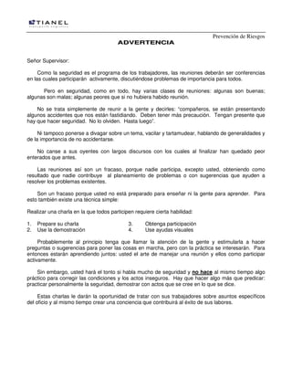 Prevención de Riesgos
AADDVVEERRTTEENNCCIIAA
Señor Supervisor:
Como la seguridad es el programa de los trabajadores, las reuniones deberán ser conferencias
en las cuales participarán activamente, discutiéndose problemas de importancia para todos.
Pero en seguridad, como en todo, hay varias clases de reuniones: algunas son buenas;
algunas son malas; algunas peores que si no hubiera habido reunión.
No se trata simplemente de reunir a la gente y decirles: “compañeros, se están presentando
algunos accidentes que nos están fastidiando. Deben tener más precaución. Tengan presente que
hay que hacer seguridad. No lo olviden. Hasta luego”.
Ni tampoco ponerse a divagar sobre un tema, vacilar y tartamudear, hablando de generalidades y
de la importancia de no accidentarse.
No canse a sus oyentes con largos discursos con los cuales al finalizar han quedado peor
enterados que antes.
Las reuniones así son un fracaso, porque nadie participa, excepto usted, obteniendo como
resultado que nadie contribuye al planeamiento de problemas o con sugerencias que ayuden a
resolver los problemas existentes.
Son un fracaso porque usted no está preparado para enseñar ni la gente para aprender. Para
esto también existe una técnica simple:
Realizar una charla en la que todos participen requiere cierta habilidad:
1. Prepare su charla 3. Obtenga participación
2. Use la demostración 4. Use ayudas visuales
Probablemente al principio tenga que llamar la atención de la gente y estimularla a hacer
preguntas o sugerencias para poner las cosas en marcha, pero con la práctica se interesarán. Para
entonces estarán aprendiendo juntos: usted el arte de manejar una reunión y ellos como participar
activamente.
Sin embargo, usted hará el tonto si habla mucho de seguridad y no hace al mismo tiempo algo
práctico para corregir las condiciones y los actos inseguros. Hay que hacer algo más que predicar:
practicar personalmente la seguridad, demostrar con actos que se cree en lo que se dice.
Estas charlas le darán la oportunidad de tratar con sus trabajadores sobre asuntos específicos
del oficio y al mismo tiempo crear una conciencia que contribuirá al éxito de sus labores.
 