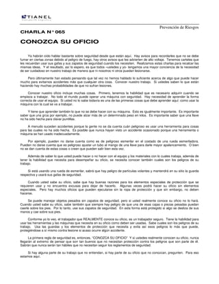 Prevención de Riesgos
CCHHAARRLLAA NN°°006655
CCOONNOOZZCCAA SSUU OOFFIICCIIOO
Ya habrán oído hablar bastante sobre seguridad desde que están aquí. Hay avisos para recordarles que no se debe
fumar en ciertas zonas debido al peligro de fuego, hay otros avisos que les advierten de alto voltaje. Tenemos carteles que
les recuerdan usar sus gafas y sus zapatos de seguridad cuando los necesiten. Realizamos estas charlas para recalcar las
mismas ideas. Y el resultado, así lo espero, es que todos –ustedes y yo- tengamos una mayor conciencia de la necesidad
de ser cuidadoso en nuestro trabajo de manera que ni nosotros ni otros puedan lesionarse.
Pero últimamente han estado pensando que tal vez no hemos hablado lo suficiente acerca de algo que puede hacer
mucho para evitarnos accidentes más que cualquier otra cosa. Conocer nuestro trabajo. Si ustedes saben lo que están
haciendo hay muchas probabilidades de que no sufran lesiones.
Conocer nuestro oficio incluye muchas cosas. Primero, tenemos la habilidad que es necesario adquirir cuando se
empieza a trabajar. No todo el mundo puede operar una máquina con seguridad. Hay necesidad de aprender la forma
correcta de usar el equipo. Si usted no lo sabe todavía es una de las primeras cosas que debe aprender aquí: como usar la
máquina con la cual se va a trabajar.
Y tiene que aprender también lo que no se debe hacer con su máquina. Esto es igualmente importante. Es importante
saber que una grúa por ejemplo, no puede alzar más de un determinado peso en kilos. Es importante saber que una llave
no ha sido hecha para clavar puntillas.
A menudo suceden accidentes porque la gente no se da cuenta cuán peligroso es usar una herramienta para cosas
para las cuales no ha sido hecha. Es posible que nunca hayan visto un accidente ocasionado porque una herramienta o
máquina se han usado inadecuadamente.
Por ejemplo, pueden no darse cuenta como es de peligroso esmerilar en el costado de una rueda esmeriladora.
Pueden no darse cuenta que es peligroso ajustar un tubo al mango de una llave para darle mayor apalancamiento. O bien
no se dan cuenta de estas cosas o creen que pueden salir bien esta vez.
Además de saber lo que usted puede hacer o no hacer con el equipo y los materiales con lo cuales trabaja, además de
tener la habilidad que necesita para desempeñar su oficio, se necesita conocer también cuales son los peligros de su
trabajo.
Si está usando una rueda de esmerilar, sabrá que hay peligro de partículas volantes y mantendrá en su sitio la guarda
respectiva y usará sus gafas de seguridad.
Cuando usted sabe su oficio, sabe que hay buenas razones para los elementos especiales de protección que se
requieren usar y no encuentra excusas para dejar de hacerlo. Algunas veces podrá hacer su oficio sin elementos
especiales. Pero hay muchos oficios que pueden ejecutarse sin la ropa de protección y que sin embargo, no deben
hacerse.
Se puede manejar objetos pesados sin zapatos de seguridad, pero si usted realmente conoce su oficio no lo hará.
Cuando usted sabe su oficio, sabe también que siempre hay peligro de que una de esas cajas o piezas pesadas puedan
caerle sobre los pies. Por lo tanto, use sus zapatos de seguridad. En esta forma está protegido si algo se desliza de sus
manos y cae sobre sus pies.
Conforme yo lo veo, el trabajador que REALMENTE conoce su oficio, es un trabajador seguro. Tiene la habilidad para
usar las herramientas y las máquinas que necesita en su oficio como deben ser usadas. Sabe cuales son los peligros de su
trabajo. Usa las guardas y los elementos de protección que necesita y evita así esos peligros lo más que puede,
protegiéndose a sí mismo contra lesione si acaso ocurre algún accidente.
La primera regla de seguridad es, entonces, “CONOZCA SU OFICIO” Y si ustedes realmente conocen su oficio, nunca
llegarán al extremo de pensar que son tan buenos que no necesitan protección contra los peligros que son parte de él.
Sabrán que nunca serán tan hábiles que no necesitan seguir los reglamentos de seguridad.
Si hay alguna parte de su trabajo que no entiendan, si hay parte de su oficio que no conozcan, pregunten. Para eso
estamos aquí.
 