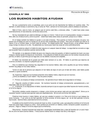 Prevención de Riesgos
CCHHAARRLLAA NN°°006666
LLOOSS BBUUEENNOOSS HHAABBIITTOOSS AAYYUUDDAANN
No voy a presentarme como un psicólogo, pero sí se como son de importantes los hábitos en nuestras vidas. Por
ejemplo, si usted maneja un automóvil y hay un aviso de “Pare”, siempre en la misma parte, usted lo obedece sin pensarlo.
Mete el freno, saca la mano, se asegura que el camino esté libre y entonces voltea. Y usted hace estas cosas
automáticamente, lo hace decenas, cientos de veces al día.
No hay necesidad de que usted se detenga y se diga a sí mismo: “meta el carro en el parqueadero, busque un espacio
libre, dele una mirada al carro y cierre la puerta”. Usted hace todas estas cosas sin pensarlo, porque es un hábito.
En el trabajo también los hábitos lo ayudan a uno todo el tiempo. Para quienes no hemos manejado una grúa, nos
parece que el trabajo de quien la maneja es uno de los más complicados que existen. Pero para el hombre que está en la
cabina, si es un hombre capaz, no tiene nada de confuso. Su trabajo parece fácil. Mueve la grúa, ve las señales, alza la
carga, la baja, la coloca en su sitio. Ha adiestrado sus manos para hacer las cosas de rutina automáticamente.
Nosotros podemos adquirir el hábito de estar seguros en cualquier clase de trabajo. La seguridad se convierte en algo
que se puede hacer sin pararse a pensar acerca de ella.
Por ejemplo, si se adquiere el hábito de parar una máquina antes de ajustarla, el hábito lo apartará de hacer una cosa
insegura: intentar ajustar la máquina en movimiento. Si se adquiere el hábito de alzar pesos con los fuertes músculos de las
piernas, el hábito no permitirá que se haga esto con los débiles músculos de la espalda.
El hábito nos recordará de la guarda que debe estar siempre en su sitio. El hábito no permitirá que dejemos de
curarnos una lesión, no importa lo pequeña que sea.
Pero no olvidemos que mientras hay seguridad en los buenos hábitos, tales como aquellos de que hemos hablado,
también hay peligro en los malos hábitos.
Tomen el caso de la persona que adquiere el mal hábito de bajar el carro por el lado del tráfico, este hábito puede
causarle un grave accidente.
(Sr. Supervisor: haga que sus hombres presenten otros hábitos malos y algunos que son buenos).
¿Cómo se establece un buen hábito? Hay tres pasos simples:
1°. Primero, se empieza el trabajo correctamente. Se aprende el buen hábito de la seguridad en el trabajo.
2°. Segundo, practica el hábito correcto. Se mantiene haciendo el trabajo correctamente, apropiadamente y con
seguridad, cada vez que lo ejecute.
3°. Finalmente, no se deja perder el hábito, haciendo siempre lo que se supone que debe hacerse de manera correcta,
en la forma segura.
Recuerdan ustedes cuando empezaron a trabajar ¿cómo tenían que pensar cada acto que ejecutaban? Ahora ya no
necesitan hacerlo ni pensar para ejecutar cada acto separadamente. Así es como se forman los hábitos.
Podemos tener buenos o malos hábitos, así sea que ustedes lo quieran o no. Esta es la forma en que trabajan los
seres humanos. Y así como es de fácil aprender la forma correcta, la forma segura, así es de fácil aprender la forma
equivocada. Seamos listos y aprendamos la forma correcta.
A ustedes se les enseñó la forma correcta de hacer su oficio, no permitan, pues, que pequeños cambios en la forma de
hacer las cosas hagan inseguro su oficio. Esos cambios se convierten en hábitos y tarde o temprano pueden causarles un
perjuicio. Haga su trabajo en la forma segura que le enseñamos.
Resumamos: Empiece haciendo las cosas bien, manténgase haciéndolas bien y trate de hacerlas aún un poco mejor.
Así es como se hacen buenos hábitos. Y esos buenos hábitos harán su trabajo más fácil y más seguro.
 