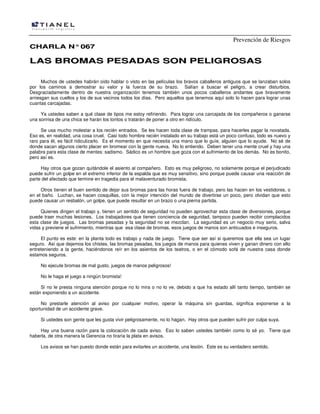 Prevención de Riesgos
CCHHAARRLLAA NN°°006677
LLAASS BBRROOMMAASS PPEESSAADDAASS SSOONN PPEELLIIGGRROOSSAASS
Muchos de ustedes habrán oído hablar o visto en las películas los bravos caballeros antiguos que se lanzaban solos
por los caminos a demostrar su valor y la fuerza de su brazo. Salían a buscar el peligro, a crear disturbios.
Desgraciadamente dentro de nuestra organización tenemos también unos pocos caballeros andantes que bravamente
arriesgan sus cuellos y los de sus vecinos todos los días. Pero aquellos que tenemos aquí solo lo hacen para lograr unas
cuantas carcajadas.
Ya ustedes saben a qué clase de tipos me estoy refiriendo. Para lograr una carcajada de los compañeros o ganarse
una sonrisa de una chica se harán los tontos o tratarán de poner a otro en ridículo.
Se usa mucho molestar a los recién entrados. Se les hacen toda clase de trampas, para hacerles pagar la novatada.
Eso es, en realidad, una cosa cruel. Casi todo hombre recién instalado en su trabajo está un poco confuso, todo es nuevo y
raro para él, es fácil ridiculizarlo. Es el momento en que necesita una mano que lo guíe, alguien que lo ayude. No sé de
donde sacan algunos cierto placer en bromear con la gente nueva. No lo entiendo. Deben tener una mente cruel y hay una
palabra para esta clase de mentes: sadismo. Sádico es un hombre que goza con el sufrimiento de los demás. No es bonito,
pero así es.
Hay otros que gozan quitándole el asiento al compañero. Esto es muy peligroso, no solamente porque el perjudicado
puede sufrir un golpe en el extremo inferior de la espalda que es muy sensitivo, sino porque puede causar una reacción de
parte del afectado que termine en tragedia para el malaventurado bromista.
Otros tienen el buen sentido de dejar sus bromas para las horas fuera de trabajo, pero las hacen en los vestidores, o
en el baño. Luchan, se hacen cosquillas, con la mejor intención del mundo de divertirse un poco, pero olvidan que esto
puede causar un resbalón, un golpe, que puede resultar en un brazo o una pierna partida.
Quienes dirigen el trabajo y, tienen un sentido de seguridad no pueden aprovechar esta clase de diversiones, porque
puede traer muchas lesiones. Los trabajadores que tienen conciencia de seguridad, tampoco pueden recibir complacidos
esta clase de juegos. Las bromas pesadas y la seguridad no se mezclan. La seguridad es un negocio muy serio, salva
vidas y previene el sufrimiento, mientras que esa clase de bromas, esos juegos de manos son anticuados e inseguros.
El punto es este: en la planta todo es trabajo y nada de juego. Tiene que ser así si queremos que ella sea un lugar
seguro. Así que dejemos los chistes, las bromas pesadas, los juegos de manos para quienes viven y ganan dinero con ello
entreteniendo a la gente, haciéndonos reír en los asientos de los teatros, o en el cómodo sofá de nuestra casa donde
estamos seguros.
No ejecute bromas de mal gusto, juegos de manos peligrosos!
No le haga el juego a ningún bromista!
Si no le presta ninguna atención porque no lo mira o no lo ve, debido a que ha estado allí tanto tiempo, también se
están exponiendo a un accidente.
No prestarle atención al aviso por cualquier motivo, operar la máquina sin guardas, significa exponerse a la
oportunidad de un accidente grave.
Si ustedes son gente que les gusta vivir peligrosamente, no lo hagan. Hay otros que pueden sufrir por culpa suya.
Hay una buena razón para la colocación de cada aviso. Eso lo saben ustedes también como lo sé yo. Tiene que
haberla, de otra manera la Gerencia no tiraría la plata en avisos.
Los avisos se han puesto donde están para evitarles un accidente, una lesión. Este es su verdadero sentido.
 