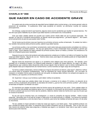 Prevención de Riesgos
CCHHAARRLLAA NN°°006688
QQUUEE HHAACCEERR EENN CCAASSOO DDEE AACCCCIIDDEENNTTEE GGRRAAVVEE
En nuestra serie de cortas reuniones de seguridad hemos hablado sobre muchos temas y, de manera general, sobre la
prevención de accidentes. Si pudiéramos cortar cada accidente en embrión, se eliminarían muchas de nuestras
preocupaciones.
Sin embargo, a pesar de todo lo que hacemos, algunas veces ocurren accidentes que resultan en graves lesiones. Por
eso de lo que quiero hablarles hoy es sobre lo que debe hacerse a continuación de un tal accidente.
Creo que todos ustedes estarán de acuerdo que nuestro primer interés debe ser por la persona lesionada. Por
ejemplo, en caso de un accidente automovilístico, es apenas natural que preguntemos: “¿se lesionó alguien?”. Así nuestro
primer pensamiento es para los que puedan estar heridos.
De tal manea que la primera cosa que hacemos es suministrar primeros auxilios al lesionado. Si ustedes han leído o
han recibido instrucciones sobre primeros auxilios, sabrán lo que debe hacerse.
Los primeros auxilios, si se suministran correctamente, serán sobre todo para proporcionarle comodidad a la víctima y
también prevendrán una lesión posterior. No hay que apresurarse a mover al lesionado hacia el hospital ni permitir que
nadie lo haga. Ahora después de haber prestado los primeros auxilios, llamen al médico y también una ambulancia si la
lesión es lo bastante grave para necesitarla.
Después de que la víctima del accidente esté adecuadamente cuidada por el médico o se halle en el hospital, hay otras
cosas que deben hacerse. Algunas de una vez. Veamos estas cosas, pues alguno de ustedes puede ser el responsable de
efectuarlas en cualquier momento.
Algunas veces las situaciones que siguen a un accidente crean peligros para otras personas. Por ejemplo, como
resultado de un accidente el equipo o el material puede presentar un peligro de choque eléctrico, de fuego o de tráfico.
Asegurémonos que cuidamos estas situaciones antes de que alguien más se lesione o por lo menos mantengamos a la
gente alejada hasta que el departamento de mantenimiento o contra-incendios se hagan cargo de la emergencia.
Ya hemos cuidado al lesionado y hemos evitado que ninguna otra persona se lesione ¿Qué sigue? Debemos notificar
a la oficina sobre el accidente inmediatamente. Esto es importante por varias razones definitivas. Por una parte, es
necesario un completo informe sobre el accidente; por otra parte, la empresa debe notificar a la compañía de seguros, o a
sus médicos y, por supuesto a la familia de la víctima.
(Sr. Supervisor: instruya a sus hombres a quién deben notificar el accidente).
He aquí otras cosas que ustedes deben tratar de buscar y conservar en la cabeza: El nombre y la dirección de la
víctima, la hora y localización del accidente, la naturaleza de la lesión y ¿qué se hizo como primeros auxilios? ¿Se condujo
al lesionado al hospital o fue llevado a la casa?
Es importante que ustedes recuerden todos los hechos acerca del accidente por otra razón. Como ustedes saben no
hay sino una sola cosa posible que podamos ganar con un accidente: la información de cómo prevenir accidentes similares.
Si vamos a prevenir que ocurra el mismo tipo de accidente, debemos obtener todos los hechos de lo que ocurrió para que
se causara el accidente.
Es por eso que la empresa hace una investigación y a veces la compañía de seguros también. Habrá muchas
preguntas. Recuerden que no se trata de inculpar a nadie pues no se está buscando un culpable. Los hechos se necesitan
para propósitos estadísticos y como les decía hace un momento, para tomar las medidas correctivas del caso a fin de evitar
su recurrencia.
Tal vez ustedes no hayan pensado en todas las cosas que siguen a una lesión grave. Todo accidente produce una
gran cantidad de trabajo para todos, no solamente para el pobre compañero que se ha lesionado. Pero no hay sino una
sola manera de evitarnos todas esas preguntas y molestias que siguen a un accidente: hacer todo lo que esté a nuestro
alcance para evitar lesiones.
 