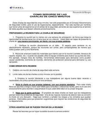 Prevención de Riesgos
CCOOMMOO SSEERRVVIIRRSSEE DDEE LLAASS
CCHHAARRLLAASS DDEE CCIINNCCOO MMIINNUUTTOOSS
Estas charlas de seguridad de cinco minutos, han sido preparadas por el Consejo Interamericano
de Seguridad (CIAS), para el uso de Supervisores, especialmente. Han sido escritas por hombres
que tienen años de experiencia en el campo de la seguridad, poniendo así esa experiencia al servicio
de todos aquellos que deseen utilizarla provechosamente.
PPRREEPPAARRAANNDDOO LLAA RREEUUNNIIOONN PPAARRAA LLAA CCHHAARRLLAA DDEE SSEEGGUURRIIDDAADD
1. Programe la reunión por lo menos con una semana de anticipación, de forma que tenga la
oportunidad de familiarizarse con el tema que se va a discutir. Usted debe ser capaz de presentar la
charla de una manera convincente, sin leerla, con sus propias palabras.
2. Verifique la reunión directamente en el taller. El espacio para sentarse no es
absolutamente necesario, porque las reuniones son cortas, pero compóngaselas de manera que
todos puedan verlo y oírlo fácilmente.
3. Reúna de antemano todos los materiales que intenta usar en la reunión (carteles, literatura de
reparto, tarjetas, etc.) Cuando sea posible utilice el equipo existente para ilustrar sus puntos de vista.
Por ejemplo, mangos rotos de martillos, herramientas deterioradas para demostrar como pueden
causar accidentes, extintores de incendio, elementos de protección personal para demostrar su uso
apropiado.
CCOOMMOO DDIIRRIIGGIIRR EESSTTAA RREEUUNNIIOONN
1. Celebre una reunión de charla de seguridad cada semana.
2. Limite cada una de las charlas a cinco minutos (en lo posible).
3. Empiece la reunión felicitando a sus trabajadores por alguna buena labor reciente o
haciéndoles una crítica constructiva en tono amistoso.
4. Dicte la charla en sus propias palabras, con sus propios ejemplos. Para cada charla
lleve sus apuntes o tenga a mano este folleto para consultas o referencias fáciles, pero no lo use sino
exclusivamente para recordar o esquematizar lo que usted debe decir en su propio lenguaje.
5. Haga que la gente participe. El propósito de estas charlas es hacer que los trabajadores
piensen sobre los problemas de seguridad. Una de las mejores maneras de obtener esto es convertir
la charla en una discusión. Haga que nombren y señalen los riesgos y los remedios que puedan
ponerse. Estimúlelos para que presenten sugerencias que mejoren las condiciones de seguridad de
su departamento.
OOTTRROOSS AASSUUNNTTOOSS QQUUEE SSEE PPUUEEDDEENN TTRRAATTAARR EENN LLAA RREEUUNNIIOONN
Revise las lesiones que se hayan sucedido durante la semana anterior.
 