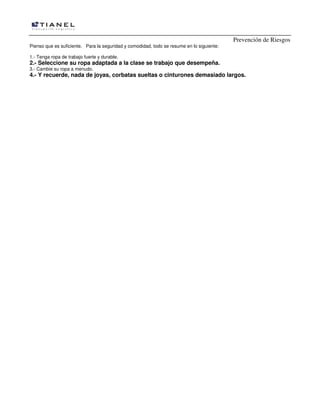 Prevención de Riesgos
Pienso que es suficiente. Para la seguridad y comodidad, todo se resume en lo siguiente:
1.- Tenga ropa de trabajo fuerte y durable.
2.- Seleccione su ropa adaptada a la clase se trabajo que desempeña.
3.- Cambie su ropa a menudo.
4.- Y recuerde, nada de joyas, corbatas sueltas o cinturones demasiado largos.
 