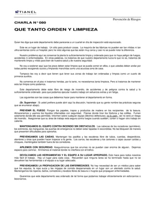 Prevención de Riesgos
CCHHAARRLLAA NN°°008800
QQUUEE TTAANNTTOO OORRDDEENN YY LLIIMMPPIIEEZZAA
Quien les diga que este departamento debe parecerse a un cuartel en día de inspección está equivocado.
Este es un lugar de trabajo. Un sitio para producir cosas. La mayoría de las fábricas no pueden ser tan nítidas ni tan
ultra-sanitarias como un hospital, pero he visto algunas que las están muy cerca y casi no se puede notar la diferencia.
Nuestro problema aquí es conservar la planta lo suficientemente limpia y ordenada para que no haya peligro de fuegos,
accidentes ni enfermedades. En otras palabras, no tratamos de que nuestro departamento luzca lo que no es, tratamos de
mantenerlo limpio y nítido para bien de nuestra salud y de nuestra seguridad.
No voy a sostener aquí que los pisos deben estar limpios que se pueda comer en ellos, o que ustedes deben andar por
todas partes recogiendo sucios y limpiando manchitas como una acuciosa ama de casa.
Tampoco les voy a decir que tienen que tener sus zonas de trabajo tan ordenadas y limpias como un cuarto de
primeros auxilios.
No comemos en el piso ni tratamos heridas, por lo tanto, no necesitamos tanta limpieza. Pero si tratamos de mantener
esta tan limpia como podamos.
Este departamento debe estar libre de riesgo de incendio, de accidentes y de peligros contra la salud y lo
suficientemente ordenado para que podamos ejecutar nuestro trabajo sin esfuerzos extras y sin fatiga.
Las siguientes son las cosas que debemos hacer para mantener el departamento en forma.
(Sr. Supervisor : Si usted prefiere puede abrir aquí la discusión, haciendo que su gente nombre las prácticas seguras
que se enumeran abajo).
PREVENIR EL FUEGO. Pongan los papeles, trapos y productos de madera en los recipientes de la basura.
Almacenemos y usemos los líquidos inflamables con seguridad. Fíjense donde tiran los fósforos y las colillas. Fumen
solamente donde ello sea permitido. Informen sobre cualquier equipo eléctrico defectuoso, no lo usen , así no será un riesgo
de incendio. Asegúrense que su área de trabajo esta segura contra fuegos cuando suelden, corten o hagan otro trabajo en
caliente.
MANTENGAMOS EL EQUIPO CONTRA INCENDIO SIN OBSTACULOS. Las cabezas de los rociadores (sprinklers),
los extintores, las mangueras, las puertas de emergencia no deben estar tapadas ni escondidas. No las bloqueen de manera
que presenten dificultades para operarlos.
PREVENGAMOS LAS CAIDAS. Mantengan los pasillos y las escaleras libre de tubos, cuerdas, desperdicios,
alambres y otras que pueden hacer tropezar a la gente. Los carros, las escaleras y los cartones o cajas causan caídas y
choques, manténgalos también fuera de los corredores.
APILEMOS CON SEGURIDAD. Asegurémonos que los arrumes no se puedan caer encima de alguien. Dejemos
espacio para caminar. Arrimemos el material donde no interfiera con el tráfico.
DEVOLVAMOS LAS HERRAMIENTAS Y EL EQUIPO A SU LUGAR APROPIADO. Esto hace para todos nosotros
más fácil el trabajo. Hay un lugar para cada cosa. Recuerden que ninguna tarea se ha terminado hasta que no se
devuelven las herramientas o el equipo a su lugar adecuado.
PREVENGAMOS LA PROPAGACION DE LAS ENFERMEDADES. No hay necesidad de ser un médico para saber
que los esputos, la ropa sucia y las migajas de comida desparramada en un lugar son un atentado contra la salud.
Mantengamos los roperos, baños, comedores y lavabos libres de basura o mugres que propaguen enfermedades.
Queremos que este departamento sea ordenado de tal forma que podamos trabajar eficientemente sin esforzarnos o
lesionarnos.
 