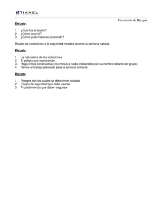 Prevención de Riesgos
Discuta:
1.
2.
3.

¿Cuál fue la lesión?
¿Cómo ocurrió?
¿Cómo pudo haberse prevenido?

Revise las violaciones a la seguridad notadas durante la semana pasada.
Discuta:
1.
2.
3.
4.

La naturaleza de las violaciones
El peligro que representan
Haga crítica constructiva (no critique a nadie indicándolo por su nombre delante del grupo)
Revise el trabajo planeado para la semana entrante.

Discuta:
1.
2.
3.

Riesgos con los cuales se debe tener cuidado
Equipo de seguridad que debe usarse
Procedimientos que deben seguirse

 