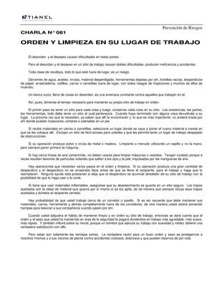 Prevención de Riesgos
CHARLA N° 081

ORDEN Y LIMPIEZA EN SU LUGAR DE TRABAJO
El desorden y el desaseo causan dificultades en todas partes.
Pero el desorden y el desaseo en un sitio de trabajo causan dobles dificultades: producen ineficiencia y accidentes.
Toda clase de revoltijos, todo lo que esté fuera de lugar, es un riesgo.
Derrames de agua, aceites, virutas, material desperdigado, herramientas dejadas por ahí, botellas vacías, desperdicios
de papel, arrastraderos, rodillos, carros o carretillas fuera de lugar, con todos riesgos de tropezones y muchos de ellos de
incendio.
Un banco sucio, lleno de cosas en desorden, es una amenaza constante contra aquellos que trabajan en él.
Así, pues, tómense el tiempo necesario para mantener su propio sitio de trabajo en orden.
El primer paso es tener un sitio para cada cosa y luego, conservar cada cosa en su sitio. Las existencias, las partes,
las herramientas, todo debe tener un sitio al cual pertenezca. Cuando haya terminado con alguna cosa devuélvala a su
lugar. La próxima vez que la necesiten, ya saben que allí la encontrarán y, lo que es más importante, no andará tirada por
ahí donde puedan tropezarse, cortarse o caérseles en un pie.
Si recibe materiales en carros o carretillas, seleccione un lugar donde se vaya a poner el nuevo material e insista en
que se les coloque allí. Escojan un sitio de fácil acceso para ustedes y que les permita tener un lugar de trabajo despejado
de obstrucciones.
Si su operación produce polvo o viruta de metal o madera. Límpienlo a menudo utilizando un cepillo y no la mano,
pero siempre paren primero la máquina.
Si hay cerca líneas de aire comprimido, no deben usarse para limpiar máquinas o vestidos. Tengan cuidado porque a
veces resultan lesiones de partículas volantes que saltan a los ojos y la piel, impulsadas por las mangueras de aire.
Hay operaciones que necesitan varios pasos en el orden y limpieza. Si su operación produce una gran cantidad de
desperdicio y el desperdicio no es arrastrado lejos antes de que se llene el recipiente, pare el trabajo y haga que lo
reemplacen. Ninguna ayuda está prestando si deja que el desperdicio se acumule alrededor de su sitio de trabajo con la
posibilidad de que lo haga caer o lo corte.
Si tiene que usar materiales inflamables, asegúrese que su abastecimiento se guarda en un sitio seguro. Los trapos
aceitados son la clase de material que quema por sí mismo si se los apila, de tal manera que siempre recoja esos trapos
aceitados y échelos al recipiente cerrado.
Hay probabilidad de que usted trabaje cerca de un corredor o pasillo. Si es así recuerde que debe mantener sus
materiales, carros, herramienta y demás completamente fuera de los corredores, de otra manera usted estará poniendo
trampas para lesionar a sus compañeros cuando pasen por ahí.
Cuando usted adquiera el hábito de mantener limpio y en orden su sitio de trabajo, entonces se dará cuenta que el
orden y el aseo que usted ha mantenido en aras de la seguridad le pagará dividendos en trabajo más agradable, más suave,
más rápido. Y también influirá sobre su moral, porque un hombre que ejecuta su trabajo con suavidad y nitidez obtiene una
verdadera satisfacción con ello.
Pero estas son solamente las ventajas extras. La verdadera razón para un buen orden y aseo es protegernos a
nosotros mismos y a sus vecinos de planta contra accidentes costosos, dolorosos y que pueden lisiarnos de por vida.

 