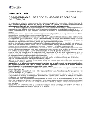 Prevención de Riesgos
CHARLA N° 083

RECOMENDACIONES PARA EL USO DE ESCALERAS
PORTÁTILES
En nuestra planta utilizamos frecuentemente diferentes escaleras portátiles para realizar trabajos diferentes. En
varias ocasiones he podido observar que algunos de ustedes han utilizado una escalera incorrectamente con
peligro de caerse. Esto es lo que me ha motivado hoy a hablarles sobre las escaleras portátiles.
El primer paso para reducir los accidentes debido a caídas, caída de herramientas y a conmociones eléctricas, lo
cual también produce caídas, el primer paso—digo—es la selección de la escalera correcta para el trabajo que se va
a
realizar. Y el segundo paso, en el que nos vamos a concentrar en esta charla, es el entrenamiento de las personas que las
utilizarán.
Como hay tantos errores que se cometen, con estos equipos y tantos peligros a los que uno se puede exponer por utilizarlas
incorrectamente, vamos a concentrarnos tan sólo en algunos de ellos.
La falta de zapatas antiresbaladizas en una escalera puede hacer que ésta resbale, sobre todo cuando la escalera no está
colocada contra la pared correctamente. Creo que todos ustedes sabrán y recordarán que una escalera hay que apoyarla en
base al ángulo 4:1. Esto es, la base de la escalera debe estar a una distancia equivalente a una cuarta parte de la distancia
total vertical en la pared desde el suelo hasta el punto más alto donde se apoya la escalera.
Jamás se debe utilizar una escalera de metal para realizar trabajos en equipos eléctricos. De lo contrario uno se expone no
sólo a recibir una descarga eléctrica, sino a sufrir una caída tras recibir la descarga. Habrán observado que las escaleras
metálicas tienen una etiqueta con estas palabras o parecidas: 'Precaución — no usar con equipos eléctricos'.
Uno de los peligros más comunes relacionados con las escaleras son las caídas. Las caídas se producen por las siguientes
razones: utilización de una escalera débil, rajada o dañada; colocación incorrecta de la escalera; escalera corta; y sobre
todo, por tratar de alcanzar objetos o lugares demasiado alejados del centro de gravedad de la escalera.
Antes de utilizar una escalera deben de inspeccionarla con cuidado para ver si tiene algún defecto. Algunas veces los
defectos no son del todo visibles. Antes de subirse a una escalera inspeccionen todas sus piezas. Comprueben también que
los peldaños no tienen grasa, están mojados o están defectuosos.
Cuando utilicen una escalera de extensión asegúrense que tiene la longitud correcta para el trabajo que irán a realizar.
Coloquen la escalera de tal forma que tenga un agarre firme y seguro.
Apóyenla en una superficie horizontal. Jamás hay que colocar una escalera sobre cajones, barriles u otras superficies
inestables, como a veces he observado.
Las escaleras no se deben colocar delante de puertas, a no ser que se pueda cerrar la puerta con candado o llave,
para impedir que alguien entre y tire la escalera. Las partes superiores —o manos—de la escalera deben ser
aseguradas de una forma apropiada, como atándolas a algún soporte.
Con excepción de aquellos casos en que el fabricante así lo indique, las escaleras están hechas para que se suba en ella
sólo una persona a la vez.
Hay que subir y bajar una escalera de frente a ésta y bajar un peldaño a la vez. Y cuando se baja, hay que agarrarse a los
brazos de la escalera, no a los peldaños.
Nunca se estiren demasiado a la izquierda o a la derecha de una escalera cuando estén subidos en ella. Si necesitan llegar
a un lugar donde no alcancen, la única solución es bajarse de ella y moverla hacia la dirección de ese lugar para completar
el trabajo con más seguridad y comodidad.
Por último, quiero darles una recomendación muy importante en cuanto al uso de las escaleras de tijera. Al utilizar éstas,
deben estar completamente abiertas, no semi-abiertas, y jamás hay que trabajar desde lo alto de la escalera. EI descansillo
de lo alto de la escalera no está hecho para permitir que alguien se suba a él. El trabajar o estar de pie en él es exponerse a
sufrir una caída.
Las escaleras son herramientas útiles y a veces esenciales para realizar un trabajo, pero también son una de las
herramientas que más lesiones y muertes producen en las industrias.

 