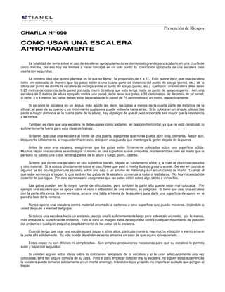 Prevención de Riesgos
CHARLA N° 090

COMO USAR UNA ESCALERA
APROPIADAMENTE
La totalidad del tema sobre el uso de escaleras apropiadamente es demasiado grande para acabarlo en una charla de
cinco minutos, por eso hoy me limitaré a hacer hincapié en un solo punto: la colocación apropiada de una escalera para
usarla con seguridad.
La primera idea que quiero plantear es la que se llama: “la proporción de 4 a 1”. Esto quiere decir que una escalera
debe ser colocada de manera que las patas estén a una cuarta parte de distancia del punto de apoyo (pared, etc.) de la
altura del punto de donde la escalera se recarga sobre el punto de apoyo (pared, etc.) Ejemplos: una escalera debe tener
0.25 metros de distancia de la pared por cada metro de altura que esta tenga hasta su punto de apoyo superior. Así, una
escalera de 2 metros de altura apoyada contra una pared, debe tener sus patas a 50 centímetros de distancia de tal pared;
si tiene 3 o 4 metros las patas deben estar separadas de la pared de 75 centímetros o un metro, respectivamente.
Si se pone la escalera en un ángulo más agudo (es decir, las patas a menos de la cuarta parte de distancia de la
altura), el peso de su cuerpo o un movimiento cualquiera puede voltearla hacia atrás. Si la coloca en un ángulo obtuso (las
patas a mayor distancia de la cuarta parte de la altura), hay el peligro de que el peso soportado sea mayor que la resistencia
y se rompa.
También es claro que una escalera no debe usarse como andamio, en posición horizontal, ya que no está construida lo
suficientemente fuerte para esta clase de trabajo.
Si tienen que usar una escalera al frente de una puerta, asegúrese que no se pueda abrir ésta, ciérrenla. Mejor aún,
bloquéenla sólidamente, si no pueden hacer esto, coloquen una guarda que mantenga la gente alejada de la puerta.
Antes de usar una escalera, asegúrense que las patas estén firmemente colocadas sobre una superficie sólida.
Muchas veces una escalera se estará por sí misma en una superficie suave o movible, manteniéndose bien así hasta que la
persona ha subido una o dos terceras partes de la altura y luego, pum... caerse.
Si tiene que poner una escalera en una superficie blanda, hágale un fundamento sólido y, a nivel de planchas pesadas
y otro material. Si la coloca directamente sobre el piso, fíjese que esté a nivel y libre de grasa o aceite. De vez en cuando a
algunos se les ocurre poner una escalera sobre una caja o un arrume de material y aún en un carrito de mano. Cuando el
que sube comienza a trepar, lo que está en las patas de la escalera comienza a rodar o resbalarse. No hay necesidad de
describir lo que sigue. Por esto es necesario asegurarse que las patas estén sobre algo sólido e inmovible.
Las patas pueden ser la mayor fuente de dificultades, pero también la parte alta puede estar mal colocada. Por
ejemplo una escalera que se apoya sobre el vano o el bastidor de una ventana, es peligroso. Si tiene que usar una escalera
con la parte alta cerca de una ventana, amarre una tabla a través de la escalera para darle una superficie de apoyo en la
pared a lado de la ventana.
Nunca apoye una escalera contra material arrumado a cartones u otra superficie que pueda moverse, dejándole a
usted después a merced del golpe.
Si coloca una escalera hacia un andamio, escoja una lo suficientemente larga para sobresalir un metro, por lo menos,
más arriba de la superficie del andamio. Esto le dará un margen extra de seguridad contra cualquier movimiento de posición
del andamio o cualquier pequeño desplazamiento de las patas de la escalera.
Cuando tenga que usar una escalera para trepar a sitios altos, particularmente si hay mucha vibración o viento amarre
la parte alta sólidamente. Su vida puede depender de estas amarras en caso de que ocurra lo inesperado.
Estas cosas no son difíciles ni complicadas. Son simples precauciones necesarias para que su escalera le permita
subir y bajar con seguridad.
Si ustedes siguen estas ideas sobre la colocación apropiada de la escalera y si la usan adecuadamente una vez
colocadas, será tan segura como la de su casa. Pero si para empezar colocan mal la escalera, no siguen estas sugerencias
la escalera puede tornarse súbitamente en un mortal enemigo, tirándolos lejos y rápido, no importa el cuidado que pongan al
trepar.

 