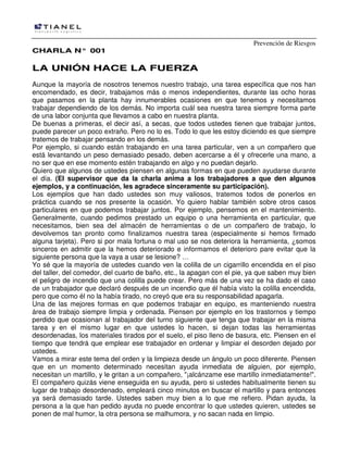Prevención de Riesgos
CHARLA N° 001

LA UNIÓN HACE LA FUERZA
Aunque la mayoría de nosotros tenemos nuestro trabajo, una tarea específica que nos han
encomendado, es decir, trabajamos más o menos independientes, durante las ocho horas
que pasamos en la planta hay innumerables ocasiones en que tenemos y necesitamos
trabajar dependiendo de los demás. No importa cuál sea nuestra tarea siempre forma parte
de una labor conjunta que llevamos a cabo en nuestra planta.
De buenas a primeras, el decir así, a secas, que todos ustedes tienen que trabajar juntos,
puede parecer un poco extraño. Pero no lo es. Todo lo que les estoy diciendo es que siempre
tratemos de trabajar pensando en los demás.
Por ejemplo, si cuando están trabajando en una tarea particular, ven a un compañero que
está levantando un peso demasiado pesado, deben acercarse a él y ofrecerle una mano, a
no ser que en ese momento estén trabajando en algo y no puedan dejarlo.
Quiero que algunos de ustedes piensen en algunas formas en que pueden ayudarse durante
el día. (El supervisor que da la charla anima a los trabajadores a que den algunos
ejemplos, y a continuación, les agradece sinceramente su participación).
Los ejemplos que han dado ustedes son muy valiosos, tratemos todos de ponerlos en
práctica cuando se nos presente la ocasión. Yo quiero hablar también sobre otros casos
particulares en que podemos trabajar juntos. Por ejemplo, pensemos en el mantenimiento.
Generalmente, cuando pedimos prestado un equipo o una herramienta en particular, que
necesitamos, bien sea del almacén de herramientas o de un compañero de trabajo, lo
devolvemos tan pronto como finalizamos nuestra tarea (especialmente si hemos firmado
alguna tarjeta). Pero si por mala fortuna o mal uso se nos deteriora la herramienta, ¿somos
sinceros en admitir que la hemos deteriorado e informamos el deterioro pare evitar que la
siguiente persona que la vaya a usar se lesione? …
Yo sé que la mayoría de ustedes cuando ven la colilla de un cigarrillo encendida en el piso
del taller, del comedor, del cuarto de baño, etc., la apagan con el pie, ya que saben muy bien
el peligro de incendio que una colilla puede crear. Pero más de una vez se ha dado el caso
de un trabajador que declaró después de un incendio que él había visto la colilla encendida,
pero que como él no la había tirado, no creyó que era su responsabilidad apagarla.
Una de las mejores formas en que podemos trabajar en equipo, es manteniendo nuestra
área de trabajo siempre limpia y ordenada. Piensen por ejemplo en los trastornos y tiempo
perdido que ocasionan al trabajador del turno siguiente que tenga que trabajar en la misma
tarea y en el mismo lugar en que ustedes lo hacen, si dejan todas las herramientas
desordenadas, los materiales tirados por el suelo, el piso lleno de basura, etc. Piensen en el
tiempo que tendrá que emplear ese trabajador en ordenar y limpiar el desorden dejado por
ustedes.
Vamos a mirar este tema del orden y la limpieza desde un ángulo un poco diferente. Piensen
que en un momento determinado necesitan ayuda inmediata de alguien, por ejemplo,
necesitan un martillo, y le gritan a un compañero, "¡alcánzame ese martillo inmediatamente!".
El compañero quizás viene enseguida en su ayuda, pero si ustedes habitualmente tienen su
lugar de trabajo desordenado, empleará cinco minutos en buscar el martillo y para entonces
ya será demasiado tarde. Ustedes saben muy bien a lo que me refiero. Pidan ayuda, la
persona a la que han pedido ayuda no puede encontrar lo que ustedes quieren, ustedes se
ponen de mal humor, la otra persona se malhumora, y no sacan nada en limpio.

 