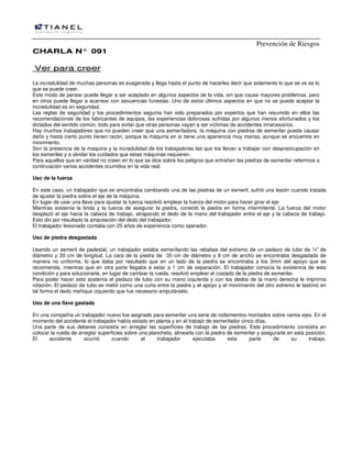 Prevención de Riesgos
CHARLA N° 091

Ver para creer
La incredulidad de muchas personas es exagerada y llega hasta el punto de hacerles decir que solamente lo que se ve es lo
que se puede creer.
Este modo de pensar puede llegar a ser aceptado en algunos aspectos de la vida, sin que cause mayores problemas, pero
en otros puede llegar a acarrear con secuencias funestas. Uno de estos últimos aspectos en que no se puede aceptar la
incredulidad es en seguridad.
Las reglas de seguridad y los procedimientos seguros han sido preparados por expertos que han resumido en ellos las
recomendaciones de los fabricantes de equipos, las experiencias dolorosas sufridas por algunos menos afortunados y los
dictados del sentido común, todo para evitar que otras personas vayan a ser víctimas de accidentes innecesarios.
Hay muchos trabajadores que no pueden creer que una esmeriladora, Ia máquina con piedras de esmerilar pueda causar
daño y hasta cierto punto tienen razón, porque la máquina en sí tiene una apariencia muy mansa, aunque se encuentre en
movimiento.
Son la presencia de la maquina y la incredulidad de los trabajadores las que los llevan a trabajar con despreocupación en
los esmeriles y a olvidar los cuidados que estas máquinas requieren.
Para aquellos que en verdad no creen en lo que se dice sobre los peligros que entrañan las piedras de esmerilar referimos a
continuación varios accidentes ocurridos en la vida real.
Uso de la fuerza
En este caso, un trabajador que se encontraba cambiando una de las piedras de un esmeril, sufrió una lesión cuando tratada
de ajustar la piedra sobre el eje de la máquina.
En lugar de usar una llave para ajustar la tuerca resolvió emplear la fuerza del motor para hacer girar el eje.
Mientras sostenía la brida y la tuerca de asegurar la piedra, conectó la piedra en forma intermitente. La fuerza del motor
desplazó el eje hacia la cabeza de trabajo, atrapando el dedo de la mano del trabajador entre el eje y la cabeza de trabajo.
Esto dio por resultado la amputación del dedo del trabajador.
El trabajador lesionado contaba con 25 años de experiencia como operador.
Uso de piedra desgastada
Usando un esmeril de pedestal, un trabajador estaba esmerilando las rebabas del extremo de un pedazo de tubo de ½” de
diámetro y 30 cm de longitud. La cara de la piedra de 35 cm de diámetro y 8 cm de ancho se encontraba desgastada de
manera no uniforme, lo que daba por resultado que en un lado de la piedra se encontraba a los 3mm del apoyo que se
recomienda, mientras que en otra parte llegaba a estar a 1 cm de separación. El trabajador conocía la existencia de esta
condición y para solucionarla, en lugar de cambiar la rueda, resolvió emplear el costado de la piedra de esmerilar.
Para poder hacer esto sostenía el pedazo de tubo con su mano izquierda y con los dedos de la mano derecha le imprimía
rotación. El pedazo de tubo se metió como una cuña entre la piedra y el apoyo y el movimiento del otro extremo le lastimó en
tal forma el dedo meñique izquierdo que fue necesario amputárselo.
Uso de una llave gastada
En una compañía un trabajador nuevo fue asignado para esmerilar una serie de rodamientos montados sobre varios ejes. En el
momento del accidente el trabajador había estado en planta y en el trabajo de esmerilador cinco días.
Una parte de sus deberes consistía en arreglar las superficies de trabajo de las piedras. Este procedimiento consistía en
colocar la rueda de arreglar superficies sobre una plancheta, alinearla con la piedra de esmerilar y asegurarla en esta posición.
El
accidente
ocurrió
cuando
el
trabajador
ejecutaba
esta
parte
de
su
trabajo.

 