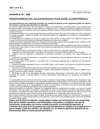 Prevención de Riesgos
CHARLA N° 093

HERRAMIENTAS ACCIONADAS POR AIRE COMPRIMIDO
Las herramientas por aire comprimido presentan una variedad de peligros que los operadores deben ser capaces
de reconocer y controlar para operarlas con seguridad.
Las mismas mangueras de aire, que suministran la energía a las herramientas, presentan peligros. Las mangueras que
atraviesan pasillos u otros lugares de paso significan un peligro de caída. Y si alguien se tropezara y golpeara con fuerza la
manguera, el golpe y tirón pudieran hacer que el operador perdiera el ajuste de la herramienta y ésta le lesionara el cuerpo o
le cayera a los pies.
Las mangueras deben ser lo suficientemente largas para permitir un manejo fácil; pero no tan largas que creen un desorden
en el lugar de trabajo. Cuando sea posible, las mangueras deberán ser suspendidas en el aire o ser transportadas en
carretes ajustables.
Si se debe dejar una manguera en el piso, en lugares de mucho tránsito, se debe colocar una madera a lo largo de la
manguera de tal forma que no pueda ser aplastada, golpeada o ser causa de un tropezón.
A veces se producen accidentes cuando una manguera se desconecta y latiguea. Eso se puede prevenir uniendo con una
cadena pequeña el acoplamiento de la cadena y la caja de la herramienta.
Cuando se opera una herramienta accionada por aire comprimido se debe considerar los peligros específicos asociados con
la herramienta y cada trabajo. He aquí una lista de las prácticas de seguridad que se aplican a las herramientas accionadas
por aire comprimido:
•
Utilice la herramienta correcta para el trabajo a realizar y uselo dentro de su capacidad asignada
•
Asegúrese que está familiarizado con el trabajo y la acción que la herramienta deberá realizar sobre el material.
•
Coloque y use los resguardos y dispositivos de protección necesarios, de acuerdo a las recomendaciones del
fabricante.
•
Inspeccione y pruebe la herramienta, la manguera y el acoplamiento antes de utilizarlos. Aprenda a reconocer los
defectos y otras deformidades.
•
Si necesita utilizar la herramienta en una posición fija o inmovilizada, asegúrese que el dispositivo de inmovilización
está bien ajustado.
•
Coloque las señales apropiadas de aviso si las astillas, polvo o ruido excesivo que produzca la herramienta pudieran
afectar a otras personas.
•
No utilice herramientas defectuosas hasta que hayan sido reparadas por una persona calificada.
•
Utilice siempre el equipo de protección personal—gafas y otros dispositivos necesarios, como máscara, zapatos, casco,
cinturón, protección auditiva, delantal y respirador.
•
Mantenga sus manos y la ropa alejada del lugar donde opera directamente la herramienta. Esto es especialmente
importante de recordar y observar debido a que las herramientas accionadas por aire comprimido son difíciles de
resguardar.
En nuestra planta misma, utilizamos diariamente una gran variedad de herramientas accionadas por aire comprimido. Cada
herramienta en particular esta sujeta a unos principios de operación y comportamiento, por lo cual sería imposible en esta
charla enumerar todas las prácticas de seguridad que debemos observar al manejarlas. En el entrenamiento que ustedes
recibieron cuando se les dio la responsabilidad de utilizar una herramienta en concreto, se les dijo la forma de operarla
correctamente y los problemas que pudieran surgir durante la operación.
Algunos de ustedes han observado y observan con regularidad todos los procedimientos correctos y se nota en el trabajo
que realizan. Otros de ustedes, sin embargo, a veces dejan de utilizar una herramienta de acuerdo a las prácticas seguras
de operación. Es posible que hasta ahora hayan tenido la suerte de no tener ningún accidente con ella. Pero eso no es
garantía de que algún día podrán tener uno que quizá les pueda lesionar o incluso les pueda causar la muerte.
Sería también imposible mencionar todas las clases de accidentes que pueden producir las herramientas accionadas por
aire comprimido. En nuestra planta también se han producido a través de los años accidentes graves; todos esos accidentes
se pudieron haber evitado.

Espero que de ahora en adelante, cuando deban manejar una herramienta de aire comprimido,
bien sea un martillo neumático, una remachadora, una pulidora, o cualquier otro tipo de
herramienta, comprueben con mucho cuidado la presión, la velocidad de operación, la
condición de la parte de la herramienta que está directamente en contacto con el material en el
que se trabaja (¿está bien afilada?, por ejemplo), etc. Si nosotros operamos debidamente las
herramientas, éstas no tienen porqué lesionarnos.

 