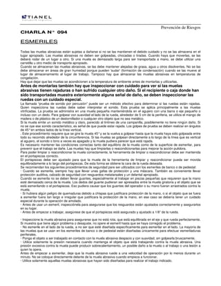 Prevención de Riesgos
CHARLA N° 094

ESMERILES
Todas las muelas abrasivas están sujetas a dañarse si no se las mantienen el debido cuidado y no se las almacena en el
lugar apropiado. Las muelas abrasivas no deben ser golpeadas, chocadas o tiradas. Cuando haya que moverlas, se las
deberá rodar de un lugar a otro. Si una muela es demasiado larga para ser transportada a mano, se debe utilizar una
carretilla u otro medio de transporte apropiado.
Cuando se almacenan las muelas abrasivas, se las debe mantener alejadas de grasa, agua u otros disolventes. No se las
debe almacenar en áreas de gran humedad porque pueden 'sudar' (formación de condensación) cuando se las mueve al
lugar de almacenamiento al lugar de trabajo. Tampoco hay que almacenar las muelas abrasivas en temperaturas de
congelación.
Hay que dejar que las muelas se acondicionen a la temperatura de ambiente antes de montarlas y utilizarlas.

Antes de montarlas también hay que inspeccionar con cuidado para ver si las muelas
abrasivas tienen rajaduras o han sufrido cualquier otro daño. Si el recipiente o caja donde han
sido transportadas muestra exteriormente alguna señal de daño, se deben inspeccionar las
ruedas con un cuidado especial.

La llamada “prueba de sonido por percusión” puede ser un método efectivo para determinar si las ruedas están rajadas.
Quien inspecciona las ruedas debe saber interpretar el sonido. Esta prueba se aplica principalmente a las muelas
vitrificadas. La prueba se administra en una muela pequeña manteniéndola en el agujero con una barra o eje pequeño o
incluso con un dedo. Para golpear con suavidad el lado de la rueda, alrededor de 5 cm de la periferia, se utiliza el mango de
madera o de plástico de un destornillador o cualquier otro objeto que no sea metálico.
Si la muela emite un sonido metálico y claro, parecido al tintineo de una campanilla, posiblemente no tiene ningún daño. Si
no se oye ese sonido característico, es señal de que puede estar rajada. Los golpes de prueba se deben realizar en ángulos
de 45° en ambos lados de la línea vertical.
. Este procedimiento requiere que se gire la muela 45° y se la vuelva a golpear hasta que la muela haya sido golpeada entre
todo su recorrido alrededor de la circunferencia. Si las muelas se golpean directamente a lo largo de la línea que es vertical
al agujero, el sonido o tono a veces es apagado y la muela pudiera parecer que está rajada.
Es necesario mantener las condiciones correctas tanto del equilibrio de la muela como de la superficie de esmerilar, para
prevenir que el trabajo se dañe. Las muelas hay que limpiarlas o reacondicionarlas para mejorar la acción pulidora.
Para poder limpiar o reacondicionar la muela correctamente, la herramienta de limpiar o reacondicionar debe ser mantenida
en el portapiezas correcto.
El portapiezas debe ser ajustado para que la muela de la herramienta de limpiar y reacondicionar pueda ser movida
equilibradamente a lo largo del portapiezas. De esta forma se obtiene la cara de la rueda deseada.
Se recomiendan los siguientes procedimientos de seguridad pare ser utilizados con los esmeriles de banco o de pedestal:
· Cuando se esmerila, siempre hay que llevar unas gafas de protección y una máscara. También es conveniente llevar
protección auditiva, calzado de seguridad con resguardos metatarsales y un delantal apropiado.
Cuando se esmerila no se deben llevar guantes, especialmente al trabajar en piezas pequeñas que requieren que la mano
esté demasiado cerca de la muela. Los dedos del guante pudieran ser apresados entre la muela giratoria y el objeto que se
está esmerilando o el portapiezas. Eso pudiera causar que los guantes del operador o su mano fueran arrastrados contra la
muela.
· Si hubiera algún peligro de quemaduras debido a chispas que justificara protección de la mano, o si el objeto que se fuera
a esmerilar fuera tan largo e irregular que justificara la protección de la mano, en ese caso se debería tener un cuidado
especial durante la operación de amolado.
· Antes de usar un esmeril, inspecciónela para asegurarse que los resguardos están ajustados correctamente y asegurarlos
en su lugar.
· Antes de empezar a trabajar, asegúrese de que el portapiezas está asegurado y ajustado a 1/8” de la rueda.
· Inspeccione la muela abrasiva para asegurarse que no está rota, que está equilibrada en el eje y que rueda perfectamente.
Si muestra que tiene algún problema o desajuste, no opere el esmeril hasta que se haya corregido el problema.
· No esmerile en el lado de la rueda, a no ser que esté diseñada específicamente para esmerilar en el lado. La mayoría de
las muelas que se usan en los esmeriles de banco o de pedestal están diseñadas únicamente para efectuar esmeriladuras
periferales.
· Ponga el objeto a ser trabajado en contacto con la muela abrasiva despacio y con suavidad, sin golpearla bruscamente.
· Utilice solamente la presión necesaria cuando mantenga el objeto que está trabajando contra la muela abrasiva. Una
presión excesiva contra la muela puede producir sobrecalentamiento, un posible daño a la muela o al trabajo o una lesión a
quien la opera.
Antes de empezar a esmerilar, deje que la muela abrasiva ruede a una velocidad de operación por lo menos durante un
minuto. No se coloque directamente delante de la muela abrasiva cuando empieza a funcionar.
· Utilice solamente aquellas muelas abrasivas que hayan sido diseñadas para realizar el trabajo indicado.

 