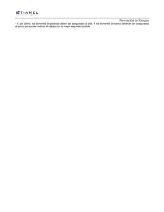 Prevención de Riesgos
· Y, por último, los esmeriles de pedestal deben ser aseguradas al piso. Y los esmeriles de banco deberían ser aseguradas
al banco para poder realizar el trabajo con la mayor seguridad posible.

 