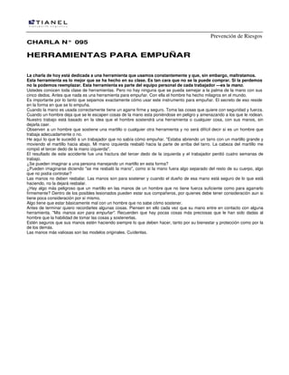 Prevención de Riesgos
CHARLA N° 095

HERRAMIENTAS PARA EMPUÑAR
La charla de hoy está dedicada a una herramienta que usamos constantemente y que, sin embargo, maltratamos.
Esta herramienta es lo mejor que se ha hecho en su clase. Es tan cara que no se la puede comprar. Si la perdemos
no la podemos reemplazar. Esta herramienta es parte del equipo personal de cada trabajador —es la mano.
Ustedes conocen toda clase de herramientas. Pero no hay ninguna que se pueda semejar a la palma de la mano con sus
cinco dedos. Antes que nada es una herramienta para empuñar. Con ella el hombre ha hecho milagros en el mundo.
Es importante por lo tanto que sepamos exactamente cómo usar este instrumento para empuñar. El secreto de eso reside
en la forma en que se lo empuña.
Cuando la mano es usada correctamente tiene un agarre firme y seguro. Toma las cosas que quiere con seguridad y fuerza.
Cuando un hombre deja que se le escapen cosas de la mano esta poniéndose en peligro y amenazando a los que le rodean.
Nuestro trabajo está basado en la idea que el hombre sostendrá una herramienta o cualquier cosa, con sus manos, sin
dejarla caer.
Observen a un hombre que sostiene una martillo o cualquier otra herramienta y no será difícil decir si es un hombre que
trabaja adecuadamente o no.
He aquí lo que le sucedió a un trabajador que no sabía cómo empuñar. "Estaba abriendo un tarro con un martillo grande y
moviendo el martillo hacia abajo. Mi mano izquierda resbaló hacia la parte de arriba del tarro. La cabeza del martillo me
rompió el tercer dedo de la mano izquierda".
El resultado de este accidente fue una fractura del tercer dedo de la izquierda y el trabajador perdió cuatro semanas de
trabajo.
¿Se pueden imaginar a una persona manejando un martillo en esta forma?
¿Pueden imaginarse diciendo "se me resbaló la mano", como si la mano fuera algo separado del resto de su cuerpo, algo
que no podía controlar?
Las manos no deben resbalar. Las manos son para sostener y cuando el dueño de esa mano está seguro de lo que está
haciendo, no la dejará resbalar.
¿Hay algo más peligroso que un martillo en las manos de un hombre que no tiene fuerza suficiente como para agarrarlo
firmemente? Dentro de los posibles lesionados pueden estar sus compañeros, por quienes debe tener consideración aun si
tiene poca consideración por sí mismo.
Algo tiene que estar básicamente mal con un hombre que no sabe cómo sostener.
Antes de terminar quiero recordarles algunas cosas. Piensen en ello cada vez que su mano entre en contacto con alguna
herramienta. "Mis manos son para empuñar". Recuerden que hay pocas cosas más preciosas que le han sido dadas al
hombre que la habilidad de tomar las cosas y sostenerlas.
Estén seguros que sus manos estén haciendo siempre lo que deben hacer, tanto por su bienestar y protección como por la
de los demás.
Las manos más valiosas son las modelos originales. Cuídenlas.

 