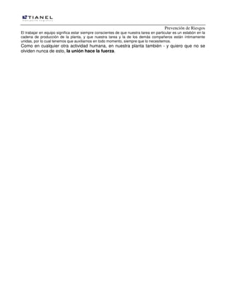 Prevención de Riesgos
El trabajar en equipo significa estar siempre conscientes de que nuestra tarea en particular es un eslabón en la
cadena de producción de la planta, y que nuestra tarea y la de los demás compañeros están íntimamente
unidas, por lo cual tenemos que auxiliarnos en todo momento, siempre que lo necesitemos.

Como en cualquier otra actividad humana, en nuestra planta también - y quiero que no se
olviden nunca de esto, la unión hace la fuerza.

 