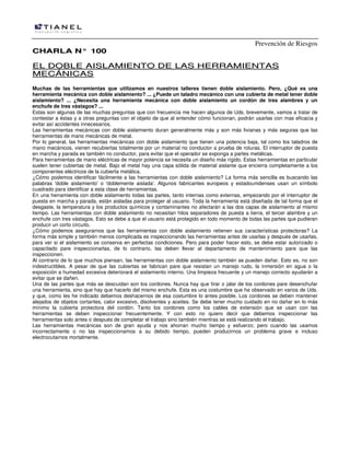 Prevención de Riesgos
CHARLA N° 100

EL DOBLE AISLAMIENTO DE LAS HERRAMIENTAS
M E CÁ NI CA S
Muchas de las herramientas que utilizamos en nuestros talleres tienen doble aislamiento. Pero, ¿Qué es una
herramienta mecánica con doble aislamiento? ... ¿Puede un taladro mecánico con una cubierta de metal tener doble
aislamiento? ... ¿Necesita una herramienta mecánica con doble aislamiento un cordón de tres alambres y un
enchufe de tres vástagos? ...
Estas son algunas de las muchas preguntas que con frecuencia me hacen algunos de Uds. brevemente, vamos a tratar de
contestar a éstas y a otras preguntas con el objeto de que al entender cómo funcionan, podrán usarlas con mas eficacia y
evitar así accidentes innecesarios.
Las herramientas mecánicas con doble aislamiento duran generalmente más y son más livianas y más seguras que las
herramientas de mano mecánicas de metal.
Por lo general, las herramientas mecánicas con doble aislamiento que tienen una potencia baja, tal como los taladros de
mano mecánicos, vienen recubiertas totalmente por un material no conductor a prueba de roturas. El interruptor de puesta
en marcha y parada es también no conductor, para evitar que el operador se exponga a partes metálicas.
Para herramientas de mano eléctricas de mayor potencia se necesita un diseño más rígido. Estas herramientas en particular
suelen tener cubiertas de metal. Bajo el metal hay una capa sólida de material aislante que encierra completamente a los
componentes eléctricos de la cubierta metálica.
¿Cómo podemos identificar fácilmente a las herramientas con doble aislamiento? La forma más sencilla es buscando las
palabras 'doble aislamiento' o 'doblemente aislada'. Algunos fabricantes europeos y estadounidenses usan un símbolo
cuadrado para identificar a esta clase de herramientas.
En una herramienta con doble aislamiento todas las partes, tanto internas como externas, empezando por el interruptor de
puesta en marcha y parada, están aisladas para proteger al usuario. Toda la herramienta está diseñada de tal forma que el
desgaste, la temperatura y los productos químicos y contaminantes no afectarán a las dos capas de aislamiento al mismo
tiempo. Las herramientas con doble aislamiento no necesitan hilos separadores de puesta a tierra, el tercer alambre y un
enchufe con tres vástagos. Esto se debe a que el usuario está protegido en todo momento de todas las partes que pudieran
producir un corto circuito.
¿Cómo podemos asegurarnos que las herramientas con doble aislamiento retienen sus características protectoras? La
forma más simple y también menos complicada es inspeccionando las herramientas antes de usarlas y después de usarlas,
para ver si el aislamiento se conserva en perfectas condiciones. Pero para poder hacer esto, se debe estar autorizado o
capacitado pare inspeccionarlas, de lo contrario, las deben llevar al departamento de mantenimiento pare que las
inspeccionen.
Al contrario de lo que muchos piensan, las herramientas con doble aislamiento también se pueden dañar. Esto es, no son
indestructibles. A pesar de que las cubiertas se fabrican pare que resistan un manejo rudo, la inmersión en agua o la
exposición a humedad excesiva deteriorará el aislamiento interno. Una limpieza frecuente y un manejo correcto ayudarán a
evitar que se dañen.
Una de las partes que más se descuidan son los cordones. Nunca hay que tirar o jalar de los cordones pare desenchufar
una herramienta, sino que hay que hacerlo del mismo enchufe. Esta es una costumbre que he observado en varios de Uds.
y que, como les he indicado debemos deshacernos de esa costumbre lo antes posible. Los cordones se deben mantener
alejados de objetos cortantes, calor excesivo, disolventes y aceites. Se debe tener mucho cuidado en no dañar en lo más
mínimo la cubierta protectora del cordón. Tanto los cordones como los cables de extensión que se usan con las
herramientas se deben inspeccionar frecuentemente. Y con esto no quiero decir que debemos inspeccionar las
herramientas solo antes o después de completar el trabajo sino también mientras se está realizando el trabajo.
Las herramientas mecánicas son de gran ayuda y nos ahorran mucho tiempo y esfuerzo; pero cuando las usamos
incorrectamente o no las inspeccionamos a su debido tiempo, pueden producirnos un problema grave e incluso
electrocutarnos mortalmente.

 