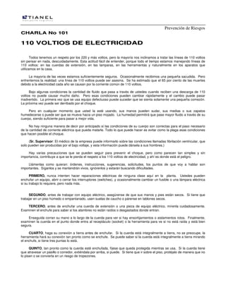 Prevención de Riesgos
CHARLA No 101

110 VOLTIOS DE ELECTRICIDAD
Todos tenemos un respeto por los 220 y más voltios, pero la mayoría nos inclinamos a tratar las líneas de 110 voltios
sin pensar en nada, descuidadamente. Esta actitud fácil de entender, porque todo el tiempo estamos manejando líneas de
110 voltios: en las cuerdas de extensión, en las lamparas, en las herramientas y naturalmente en los aparatos que
utilizamos en la casa.
La mayoría de las veces estamos suficientemente seguros. Ocasionalmente recibimos una pequeña sacudida. Pero
enfrentemos la realidad: una línea de 110 voltios puede ser asesina. Se ha estimado que el 65 por ciento de las muertes
debido a la electricidad cada año se causan por la corriente común de 110 voltios.
Bajo algunas condiciones la cantidad de fluido que pasa a través de ustedes cuando reciben una descarga de 110
voltios no puede causar mucho daño. Pero esas condiciones pueden cambiar rápidamente y el cambio puede pasar
inadvertido. La primera vez que se usa equipo defectuoso puede suceder que se sienta solamente una pequeña comezón.
La próxima vez puede ser derribado por el choque.
Pero en cualquier momento que usted la esté usando, sus manos pueden sudar, sus medias o sus zapatos
humedecerse o puede ser que se mueva hacia un piso mojado. La humedad permitirá que pase mayor fluido a través de su
cuerpo, siendo suficiente para pasar a mejor vida.
No hay ninguna manera de decir por anticipado si las condiciones de su cuerpo son correctas para el paso necesario
de la cantidad de corriente eléctrica que pueda matarle. Todo lo que puede hacer es evitar como la plaga esas condiciones
que hacen posible el choque.
(Sr. Supervisor: El médico de la empresa puede informarlo sobre las condiciones llamadas fibrilación ventricular, que
solo pueden ser producidas por el bajo voltaje, y esta información puede dársela a sus hombres.)
Hay varias precauciones que se pueden seguir para prevenir el choque, pero como parecen tan simples y sin
importancia, contribuye a que se le pierda el respeto a los 110 voltios de electricidad, y ahí es donde está el peligro.
Llámenlas como quieran: órdenes, instrucciones, sugerencias, solicitudes, los puntos de que voy a hablar son
importantes. Síganlos y se mantendrán vivos, ignórenlos y estarán buscando dificultades.
PRIMERO, nunca intenten hacer reparaciones eléctricas de ninguna clase aquí en la planta. Ustedes pueden
enchufar un equipo, abrir o cerrar los interruptores (switches), y ocasionalmente cambiar un fusible o una lámpara eléctrica
si su trabajo lo requiere, pero nada más.
SEGUNDO, antes de trabajar con equipo eléctrico, asegúrense de que sus manos y pies están secos. Si tiene que
trabajar en un piso húmedo o empantanado, usen suelas de caucho o párense en tablones secos.
TERCERO, antes de enchufar una cuerda de extensión o una pieza de equipo eléctrico, mírenla cuidadosamente.
Examinen el enchufe para saber si los alambres no están raídos o desgastados donde entran.
Enseguida corran su mano a lo largo de la cuerda para ver si hay ensortijamientos o aislamientos rotos. Finalmente,
examinen la cuerda en el punto donde entra al receptáculo (socket) o la herramienta para ve si no está raída y está bien
segura.
CUARTO, haga su conexión a tierra antes de enchufar. Si la cuerda está integralmente a tierra, no se preocupe, la
herramienta hará su conexión tan pronto como se enchufe. Se puede saber si la cuerda está integralmente a tierra mirando
el enchufe, si tiene tres puntas lo está.
QUINTO, tan pronto como la cuerda esté enchufada, fíjese que queda protegida mientras se usa. Si la cuerda tiene
que atravesar un pasillo o corredor, extiéndala por arriba, si puede. Si tiene que ir sobre el piso, protéjalo de manera que no
lo pisen o se convierta en un riesgo de tropezones.

 