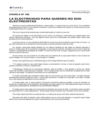 Prevención de Riesgos
CHARLA Nº 102

LA ELECTRICIDAD PARA QUIENES NO SON
ELECTRICISTAS
Utilizamos una gran cantidad de electricidad en nuestro trabajo. Lo usamos como luz y como fuerza. Es un verdadero
salvavidas porque la mala luz y las máquinas movidas por correas eran mataderos de hombres en los días anteriores a que
la electricidad entrara en la industria.
Pero como ninguna de las cosas buenas, la electricidad puede ser mortal si se usa mal.
Se supone que ustedes no son electricistas y por lo mismo ni la Empresa ni nadie espera que ustedes sepan como
efectuar reparaciones eléctricas. Pero hay algunos hechos acerca de la electricidad, que ustedes deben conocer para
guardarse de los choques eléctricos.
La primera cosa es: no es la cantidad de electricidad en circuito lo que hace la diferencia entre la vida y la muerte. Lo
que hace la diferencia es la cantidad de corriente que pase a través de las partes vitales del cuerpo.
Por, ejemplo, usted puede trabajar alrededor de una máquina impulsado por alto voltaje con absoluta seguridad si
usted se mantiene lejos de las conexiones energizadas, si las máquinas está bien conectada a tierra (como lo están las
nuestras) y apropiadamente protegidas por fusibles. Si usted tiene que tocar el equipo, asegúrese que sus manos estén
secas y sus pies en piso seco.
De otra manera, aún una corriente de 110 voltios para la luz eléctrica de su casa puede matarlo si hace contacto con
manos mojadas o con un piso húmedo, un tubo de agua o un radiador.
He aquí unas sugerencias que lo mantendrán seguro contra riesgos eléctricos aquí en la planta.
1º Si cualquier aparato en que usted trabaja chispea, se sobrecalienta o humea, no trate de repararlo usted mismo.
Ciérrelo e infórmeme o informe a mantenimiento.
2º Manténgase retirados de los interruptores (switches), cajas de fusibles, u otros aparatos a menos que ustedes
hayan sido instruidos y autorizados para manejarlos. Aún si ustedes piensan que los comprenden completamente es mejor
recordar el viejo adagio: “Un pequeño conocimiento es una cosa peligrosa”.
3º Si están autorizados para reemplazar fusibles, sigan las instrucciones que se les hayan dado. Una ligera variación
aparentemente inofensiva puede ser mortal. Y nunca haga un puente en un fusible con una puntilla y otro metal. El fusible
es su mejor aparato de seguridad en el circuito eléctrico.
4º Cuando deban usar un equipo eléctrico (incluyendo herramientas eléctricas portátiles o luces de extensión) en
situaciones en donde haya mucha humedad o donde tengan que hacer contacto con metal (especialmente agua o tubos de
calentamiento) OBTENGAN EL PERMISO DE SU SUPERVISOR PRIMERO.
Si ustedes siguen estas reglas y las instrucciones de operación que se les han dado, no tendremos ningún accidente
de choque eléctrico en nuestro departamento. Nuestro equipo está bien diseñado, bien conectado a tierra, bien mantenido.
Pero ningún equipo está hecho a prueba de tontos, y si tratamos de actuar como tontos, podemos lesionarnos.
Recuerden esta regla: No aborden ningún trabajo eléctrico que no se les haya asignado y no ejecuten ningún trabajo
eléctrico que se les haya asignado de ninguna manera distinta a como se les haya enseñado.

 