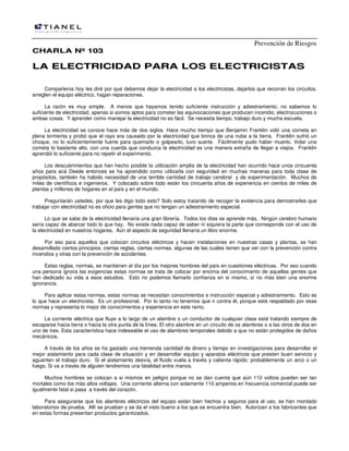Prevención de Riesgos
CHARLA Nº 103

LA ELECTRICIDAD PARA LOS ELECTRICISTAS
Compañeros hoy les diré por qué debemos dejar la electricidad a los electricistas, dejarlos que recorran los circuitos,
arreglen el equipo eléctrico, hagan reparaciones.
La razón es muy simple. A menos que hayamos tenido suficiente instrucción y adiestramiento, no sabemos lo
suficiente de electricidad, apenas si somos aptos para cometer las equivocaciones que producen incendio, electrocuciones o
ambas cosas. Y aprender como manejar la electricidad no es fácil. Se necesita tiempo, trabajo duro y mucha escuela.
La electricidad se conoce hace más de dos siglos. Hace mucho tiempo que Benjamin Franklin voló una cometa en
plena tormenta y probó que el rayo era causado por la electricidad que brinca de una nube a la tierra. Franklin sufrió un
choque, no lo suficientemente fuerte para quemarlo o golpearlo, tuvo suerte. Fácilmente pudo haber muerto. Volar una
cometa lo bastante alto, con una cuerda que conduzca la electricidad es una manera extraña de llegar a viejos. Franklin
aprendió lo suficiente para no repetir el experimento.
Los descubrimientos que han hecho posible la utilización amplia de la electricidad han ocurrido hace unos cincuenta
años para acá Desde entonces se ha aprendido como utilizarla con seguridad en muchas maneras para toda clase de
propósitos, también ha habido necesidad de una terrible cantidad de trabajo cerebral y de experimentación. Muchos de
miles de científicos e ingenieros. Y colocado sobre todo están los cincuenta años de experiencia en cientos de miles de
plantas y millones de hogares en el país y en el mundo.
Preguntarán ustedes, por que les digo todo esto? Solo estoy tratando de recoger la evidencia para demostrarles que
trabajar con electricidad no es oficio para gentes que no tengan un adiestramiento especial.
Lo que se sabe de la electricidad llenaría una gran librería. Todos los días se aprende más. Ningún cerebro humano
sería capaz de abarcar todo lo que hay. No existe nada capaz de saber ni siquiera la parte que corresponde con el uso de
la electricidad en nuestros hogares. Aún el aspecto de seguridad llenaría un libro enorme.
Por eso para aquellos que colocan circuitos eléctricos y hacen instalaciones en nuestras casas y plantas, se han
desarrollado ciertos principios, ciertas reglas, ciertas normas, algunas de las cuales tienen que ver con la prevención contra
incendios y otras con la prevención de accidentes.
Estas reglas, normas, se mantienen al día por los mejores hombres del país en cuestiones eléctricas. Por eso cuando
una persona ignora las exigencias estas normas se trata de colocar por encima del conocimiento de aquellas gentes que
han dedicado su vida a esos estudios. Esto no podemos llamarlo confianza en si mismo, si no más bien una enorme
ignorancia.
Para aplicar estas normas, estas normas se necesitan conocimientos e instrucción especial y adiestramiento. Esto es
lo que hace un electricista. Es un profesional. Por lo tanto no tenemos que ir contra él, porque está respaldado por esas
normas y representa lo mejor de conocimientos y experiencia en este ramo.
La corriente eléctrica que fluye a lo largo de un alambre o un conductor de cualquier clase está tratando siempre de
escaparse hacia tierra o hacia la otra punta de la línea. El otro alambre en un circuito de os alambres o a las otros de dos en
uno de tres. Esta característica hace indeseable el uso de alambres temporales debido a que no están protegidos de daños
mecánicos.
A través de los años se ha gastado una tremenda cantidad de dinero y tiempo en investigaciones para desarrollar el
mejor aislamiento para cada clase de situación y en desarrollar equipo y aparatos eléctricos que presten buen servicio y
aguanten el trabajo duro. Si el aislamiento desvía, el fluido vuela a través y calienta rápido: probablemente un arco o un
fuego. Si va a través de alguien tendremos una fatalidad entre manos.
Muchos hombres se colocan a si mismos en peligro porque no se dan cuenta que aún 110 voltios pueden ser tan
mortales como los más altos voltajes. Una corriente alterna con solamente 110 amperios en frecuencia comercial puede ser
igualmente fatal si pasa a través del corazón.
Para asegurarse que los alambres eléctricos del equipo están bien hechos y seguros para el uso, se han montado
laboratorios de prueba. Allí se prueban y se da el visto bueno a los que se encuentra bien. Autorizan a los fabricantes que
en estas formas presentan productos garantizados.

 