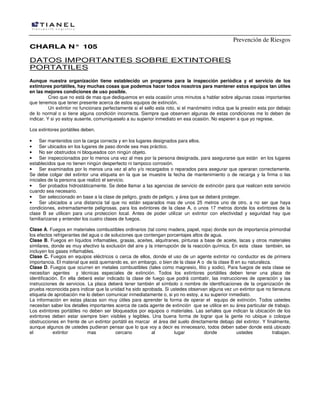 Prevención de Riesgos
CHARLA N° 105

DATOS IMPORTANTES SOBRE EXTINTORES
PORTATILES
Aunque nuestra organización tiene establecido un programa para la inspección periódica y el servicio de los
extintores portátiles, hay muchas cosas que podemos hacer todos nosotros para mantener estos equipos tan útiles
en las mejores condiciones de uso posible.
Creo que no está de mas que dediquemos en esta ocasión unos minutos a hablar sobre algunas cosas importantes
que tenemos que tener presente acerca de estos equipos de extinción.
Un extintor no funcionara perfectamente si el sello esta roto, si el manómetro indica que la presión esta por debajo
de lo normal o si tiene alguna condición incorrecta. Siempre que observen algunas de estas condiciones me lo deben de
indicar. Y si yo estoy ausente, comuníqueselo a su superior inmediato en esa ocasión. No esperen a que yo regrese.
Los extintores portátiles deben.
•
Ser mantenidos con la carga correcta y en los lugares designados para ellos.
•
Ser ubicados en los lugares de paso donde sea mas práctico.
•
No ser obstruidos ni bloqueados con ningún objeto.
•
Ser inspeccionados por lo menos una vez al mes por la persona designada, para asegurarse que están en los lugares
establecidos que no tienen ningún desperfecto ni tampoco corrosión.
•
Ser examinados por lo menos una vez al año y/o recargados o reparados para asegurar que operaran correctamente.
Se debe colgar del extintor una etiqueta en la que se muestre la fecha de mantenimiento o de recarga y la firma o las
iniciales de la persona que realizó el servicio.
•
Ser probados hidrostáticamente. Se debe llamar a las agencias de servicio de extinción para que realicen este servicio
cuando sea necesario.
•
Ser seleccionado en base a la clase de peligro, grado de peligro, y área que se deberá proteger.
•
Ser ubicados a una distancia tal que no están separados mas de unos 25 metros uno de otro, a no ser que haya
condiciones, extremadamente peligrosas, para los extintores de la clase A, o unos 17 metros donde los extintores de la
clase B se utilicen para una proteccion local. Antes de poder utilizar un extintor con efectividad y seguridad hay que
familiarizarse y entender los cuatro clases de fuegos.
Clase A. Fuegos en materiales combustibles ordinarios (tal como madera, papel, ropa) donde son de importancia primordial
los efectos refrigerantes del agua o de soluciones que contengan porcentajes altos de agua.
Clase B. Fuegos en líquidos inflamables, grasas, aceites, alquitranes, pinturas a base de aceite, lacas y otros materiales
similares, donde es muy efectivo la exclusión del aire y la interrupción de la reacción química. En esta clase también, se
incluyen los gases inflamables.
Clase C. Fuegos en equipos eléctricos o cerca de ellos, donde el uso de un agente extintor no conductor es de primera
importancia. El material que está quemando es, sin embargo, o bien de la clase A o de la clase B en su naturaleza.
Clase D. Fuegos que ocurren en metales combustibles (tales como magnesio, litio y sodio), Para fuegos de esta clase se
necesitan agentes y técnicas especiales de extinción. Todos los extintores portátiles deben tener una placa de
identificación. En ella deberá estar indicado la clase de fuego que podrá combatir, las instrucciones de operación y las
instrucciones de servicios. La placa deberá tener también el símbolo o nombre de identificaciones de la organización de
prueba reconocida para indicar que la unidad ha sido aprobada. Si ustedes observan alguna vez un extintor que no tieneuna
etiqueta de aprobación me lo deben comunicar inmediatamente o, si yo no estoy, a su superior inmediato.
La información en estas placas son muy útiles para aprender la forma de operar el equipo de extinción. Todos ustedes
necesitan saber los detalles importantes acerca de cada agente de extinción que se utilice en su área particular de trabajo.
Los extintores portátiles no deben ser bloqueados por equipos o materiales. Las señales que indican la ubicación de los
extintores deben estar siempre bien visibles y legibles. Una buena forma de lograr que la gente no ubique o coloque
obstrucciones en frente de un extintor portátil es marcar el área del suelo directamente debajo del extintor. Y finalmente,
aunque algunos de ustedes pudieran pensar que lo que voy a decir es innecesario, todos deben saber donde está ubicado
el
extintor
mas
cercano
al
lugar
donde
ustedes
trabajan.

 