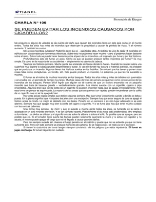 Prevención de Riesgos
CHARLA N° 106

SE PUEDEN EVITAR LOS INCENDIOS CAUSADOS POR
CIGARRILLOS?
Me pregunto si alguno de ustedes se da cuenta del daño que causan los incendios tanto en este país como en el mundo
entero. Todos los años hay miles de incendios que destruyen la propiedad y causan la pérdida de vidas. Y el número
aumenta. Y también los costos.
Son estos incendios evitables? Podemos decir que sí – casi todos ellos. Al rededor de uno de cada 18 incendios en
edificios son ocasionados por tormentas eléctricas. Sobre esto no podemos hacer mucho – pero si podemos hacer bastante
sobre el resto. Sobre todo se puede hacer bastante sobre el peor de los incendios – el originado por fumar y por los fósforos.
Profundicemos esto del fumar un poco. Cómo es que se pueden producir tantos incendios por fumar? Es muy
simple. Es como en la mayoría de los accidentes – simplemente no usamos la cabeza.
Veamos los fósforos primero. Mucha gente los enciende sin fijarse donde lo hacen. Cuando los raspan sobre una
superficie muy áspera la cabeza puede desprenderse y saltar. Si cae en donde hay basura o material aceitoso, es probable
que se produzca un incendio. Algunos llevan los fósforos sueltos en los bolsillos. Se olviden que los tienen y ponen otras
cosas tales como cortaplumas, un tornillo, etc. Esto puede producir un incendio. Lo sabemos ya que les ha sucedido a
muchos.
El fumar es el motivo de muchos incendios en los bosques. Todos los años miles y miles de árboles son quemados
y arruinados por un período de tiempo muy largo. Muchas casas de fines de semana se queman como consecuencia de los
incendios de los bosques. Parece difícil lograr que alguien se dé cuenta de que un fósforo encendido es un pequeño
incendio que trata de hacerse grande – verdaderamente grande-. Los mismo sucede con un cigarrillo, cigarro o pipa
encendidos. Algunos dirán que con la colilla de un cigarrillo no pueden encender nada, que se apaga inmediatamente. Pero
esta forma de pensar es equivocada. La mayoría de las cosas que se queman con rapidez pueden encenderse con la colilla
de un cigarrillo que no se ha apagado bien.
Hay unas pocas reglas simples que deben seguirse siempre. Hay que fumar únicamente cuando y donde se deba y
pueda. En la planta significa que ni siquiera los jefes son una excepción. Siempre hay que estar seguro de que se apagó el
fósforo antes de tirarlo. Lo mejor es doblarlo con los dedos. Ponerlo en un cenicero o en otro lugar adecuado si se está
adentro. Siempre hay que apagar muy bien la colilla del cigarro o cigarrillo. Y si se fuma pipa hay que tener mucho cuidado
con las cenizas calientes.
Una forma muy penosa de morir y que le sucede a mucha gente todos los años, es fumando en la cama o
acostado en un sofá mirando televisión. Y es tan cómodo hacerlo. Posiblemente el día haya sido problemático. Uno empieza
a dormitarse. Los dedos se aflojan y el cigarrillo se cae sobre la sábana o sobre el sofá. Es posible que se apague, pero es
posible que no. Si el fumador tiene suerte las llamas pueden solamente quemarle la mano y si actúa con rapidez y no
asusta, el mismo puede apagar el fuego que no ha llegado a causar grandes daños.
Pero no siempre sucede así. Aveces el fuego penetra en el colchón y puede que no se extienda ya que no tiene
suficiente aire. Pero con todo siempre se produce monoxido de carbono. Si se respira esto – el resto ya no lo conocen.
Si tienen la costumbre de fumar tengan siempre conciencia de los peligros que estos representa. El fumar es
jugar con fuego. Si fuman háganlo con cuidado.

 