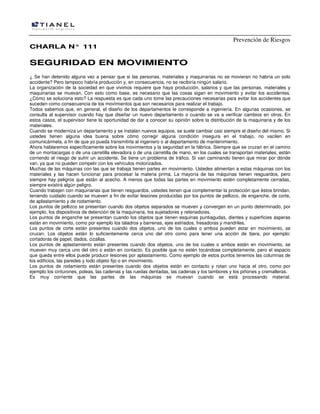 Prevención de Riesgos
CHARLA N° 111

SEGURIDAD EN MOVIMIENTO
¿ Se han detenido alguna vez a pensar que si las personas, materiales y maquinarias no se movieran no habría un solo
accidente? Pero tampoco habría producción y, en consecuencia, no se recibiría ningún salario.
La organización de la sociedad en que vivimos requiere que haya producción, salarios y que las personas, materiales y
maquinarias se muevan. Con esto como base, es necesario que las cosas sigan en movimiento y evitar los accidentes.
¿Cómo se soluciona esto? La respuesta es que cada uno tome las precauciones necesarias para evitar los accidentes que
suceden como consecuencia de los movimientos que son necesarios para realizar el trabajo.
Todos sabemos que, en general, el diseño de los departamentos le corresponde a ingeniería. En algunas ocasiones, se
consulta al supervisor cuando hay que diseñar un nuevo departamento o cuando se va a verificar cambios en otros. En
estos casos, el supervisor tiene la oportunidad de dar a conocer su opinión sobre la distribución de la maquinaria y de los
materiales.
Cuando se moderniza un departamento y se instalan nuevos equipos, se suele cambiar casi siempre el diseño del mismo. Si
ustedes tienen alguna idea buena sobre cómo corregir alguna condición insegura en el trabajo, no vacilen en
comunicármela, a fin de que yo pueda transmitirla al ingeniero o al departamento de mantenimiento.
Ahora hablaremos específicamente sobre los movimientos y la seguridad en la fábrica. Siempre que se cruzan en el camino
de un montacargas o de una carretilla elevadora o de una carretilla de mano, en los cuales se transportan materiales, están
corriendo el riesgo de sufrir un accidente. Se tiene un problema de tráfico. Si van caminando tienen que mirar por dónde
van, ya que no pueden competir con los vehículos motorizados.
Muchas de las máquinas con las que se trabaja tienen partes en movimiento. Ustedes alimentan a estas máquinas con los
materiales y las hacen funcionar para procesar la materia prima. La mayoría de las máquinas tienen resguardos, pero
siempre hay peligros que están al acecho. A menos que todas las partes en movimiento estén completamente cerradas,
siempre existirá algún peligro.
Cuando trabajen con maquinarias que tienen resguardos, ustedes tienen que complementar la protección que éstos brindan,
teniendo cuidado cuando se mueven a fin de evitar lesiones producidas por los puntos de pellizco, de enganche, de corte,
de aplastamiento y de rodamiento.
Los puntos de pellizco se presentan cuando dos objetos separados se mueven y convergen en un punto determinado, por
ejemplo, los dispositivos de detención de la maquinaria, Ios sujetadores y retenedores.
Los puntos de enganche se presentan cuando los objetos que tienen esquinas puntiagudas, dientes y superficies ásperas
están en movimiento, como por ejemplo los taladros y barrenas, ejes estriados, fresadoras y mandriles.
Los puntos de corte están presentes cuando dos objetos, uno de los cuales o ambos pueden estar en movimiento, se
cruzan. Los objetos están lo suficientemente cerca uno del otro como para tener una acción de tijera, por ejemplo:
cortadoras de papel, dados, cizallas.
Los puntos de aplastamiento están presentes cuando dos objetos, uno de los cuales o ambos están en movimiento, se
mueven muy cerca uno del otro o están en contacto. Es posible que no estén tocándose completamente, pero el espacio
que queda entre ellos puede producir lesiones por aplastamiento. Como ejemplo de estos puntos tenemos las columnas de
los edificios, las paredes y todo objeto fijo o en movimiento.
Los puntos de rodamiento están presentes cuando dos objetos están en contacto y rotan uno hacia el otro, como por
ejemplo los cinturones, poleas, las cadenas y Ias ruedas dentadas, las cadenas y los tambores y los piñones y cremalleras.
Es muy corriente que las partes de las máquinas se muevan cuando se está procesando material.

 