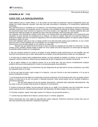 Prevención de Riesgos
CHARLA N° 112

USO DE LA MAQUINARIA
Todos sabemos que en nuestra fábrica, a fin de cumplir con las metas de producción, algunos trabajadores tienen que
trabajar con ciertas máquinas, supuesto, claro está, que están autorizados a manejarlas y, en consecuencia, debidamente
entrenados.
Muy raramente ocurre un accidente con una máquina o una herramienta cuando son mantenidas en buenas condiciones y
operadas correctamente. Los accidentes ocurren, en general, como resultado de prácticas de trabajo inseguras y de la falta
de conocimiento para hacer funcionar la máquina en la forma correcta y con seguridad. En resumen podemos decir que
solamente las máquinas pueden ser operadas por quien haya sido entrenado y esté autorizado pare hacerlo.
Las máquinas y las herramientas cuestan mucho dinero y se necesita gente muy experimentada y con conocimiento para
repararlas. Un buen operador se enorgullece de su máquina y la trata con respeto. Sabe que si la trata bien logrará un
producto de calidad, pero que si le quite los resguardos y tiene una actitud de despreocupación, la máquina puede vengarse
quitándole un dedo o la mano.
Como todo trabajador sabe que el usar un equipo cuando no se está autorizado puede causar problemas, no voy a insistir
sobre ese, pero sí quiero repetirles que nunca trabajen con una máquina que no conozcan.
Veamos ahora como se debe trabajar en una máquina con seguridad:
1.
Siempre hay que vestirse de forma tal que la ropa no pueda ser atrapada por las partes en movimiento. La ropa,
mangas, puños, corbatas y alhajas sueltas no deben ser nunca usados cerca de la maquinaria. En ciertos tipos de máquinas
los guantes también pueden ser muy peligrosos;
2. Hay que mantener siempre la mente en el trabajo, el soñar despierto puede transformarse en una pesadilla. Hay que
evitar las conversaciones que no están relacionadas con el trabajo, ya que las distracciones suelen ser muy peligrosas;
3. A menos que la máquina esté completamente parada y se haya colocado el candado y la tarjeta, no hay que quitar el
resguardo; antes de arrancar la máquina hay que asegurarse de que el resguardo se ha colocado nuevamente;
4. No es seguro trabajar en una máquina cuando uno no se siente bien. Hay que informar inmediatamente cualquier
problema físico que se esté padeciendo e incluso si se está preocupado emocionalmente;
5. Antes de poner la máquina en funcionamiento hay que asegurarse de que ésta está en buenas condiciones y que todos
los resguardos están en su lugar;
6. No hay que tratar de hacer ningún arreglo en la máquina, y hay que informar lo que está sucediendo, a fin de que la
persona competente la repare;
7. Las herramientas de corte deben ser mantenidas en buenas condiciones. Si la herramienta está roma, se pueden producir
roturas, lo mismo que si se use una presión o velocidad excesivas. Estas roturas pueden dar por resultado cortaduras y
pinchaduras dolorosas;
8.
Hay que estar seguros de que las paradas, alimentación y velocidad están graduadas adecuadamente. Hay
que saber lo que va a suceder antes de poner la máquina en funcionamiento;
9. Cuando se termina de trabajar, hay que quitar las virutas con un cepillo. Si es necesario usar aire comprimido, hay que
prestar especial atención a las partículas que pueden salir disparadas. Se debe proteger a los que están cerca;
10. Al aceitar, engrasar, regular, hacer algún ajuste en la máquina, hay que pararla siempre; y,
11. Cuando haya que alejarse de la máquina, aunque sea por un instante, apáguenla.
Hemos mencionado aquí once reglas de seguridad para operar máquinas. Podríamos mencionar muchas otras, pero en
este caso tendríamos que referimos a máquinas en particular.

 