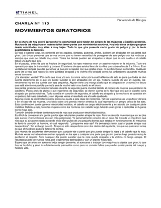 Prevención de Riesgos
CHARLA N° 113

MOVIMIENTOS GIRATORIOS
En la charla de hoy quiero aprovechar la oportunidad para hablar del peligro de las máquinas u objetos giratorios.
Muchas de las máquinas en nuestro taller tienen partes con movimientos rotativos. Hay toda clase de ejes que giran
desde velocidades muy altas a muy bajas. Todo lo que gira presenta cierto grado de peligro y por lo tanto
posibilidades de lesiones.
La ropa o cabello largo, los cordones de los zapatos, corbatas, pulseras, anillos, pueden ser atrapados en las partes que
giran. Las únicas personas que se nos ocurre que no tienen necesidad de protegerse de este peligro son los nudistas y
siempre que usen su cabello muy corto. Todos los demás pueden ser atrapados si dejan que la ropa suelta o el cabello
toque una parte que gira.
En el pasado, antes de que se hablara de seguridad, los ejes maestros eran un asesino notorio en la industria. Todo era
operado por ejes de transmisión y correas. El sistema de ejes estaba lleno de tornillos que sobresalían de 3 a 10 cm. Eran
verdaderas trampas para las personas ya que por la rapidez con que giraba el eje, no se distinguían los tornillos. Cualquier
parte de la ropa que rozara los ejes quedaba atrapada y la víctima era lanzada contra los alrededores causando muchas
veces la muerte.
¿Es aterrador, verdad? Por cierto que lo es y lo era. La única razón por la cual hablamos de esto es para que todos se den
cuenta claramente de lo que les puede suceder si son atrapados por un eje. Todavía sucede de vez en cuando. Generalmente hoy en día sucede con ejes pequeños. Alguien tiene una manga suelta que es atrapada en un torno y el brazo
que está adentro es posible que no le sea de mucho valor a su dueño en el futuro.
Las partes giratorias se hicieron famosas durante la segunda guerra mundial debido al número de mujeres que perdieron la
cabellera. Pocos jefes de planta y aun ingenieros de seguridad, se dieron cuenta de lo fácil que era que el cabello fuera
atrapado por partes rotativas. Todo sucedía en cuestión de segundos, el cabello era atrapado y la muchacha se quedaba sin
un pedazo del cuero cabelludo, y aun algunas veces el resultado era el cuello quebrado.
Algunas veces la electricidad estática presta su ayuda a esta clase de incidentes. Tal vez la persona usa un pullover de lana
o en el caso de las mujeres, una falda sobre una prenda interior sintética lo cual representa un peligro cerca de los ejes.
Esta combinación puede generar electricidad estática, el cabello se carga eléctricamente y es atraído por cualquier parte
metálica. Debido a esto, tanto las mujeres como los hombres con cabello largo deberán usar gorras o redecillas en lugares
donde haya ejes.
También deberán evitarse combinaciones de ropa que produzcan electricidad estática.
Es difícil de convencer a la gente que los ejes relucientes pueden atrapar la ropa. Pero los récords muestran que así es (los
ejes sucios y herrumbrosos son aún más peligrosos). Yo personalmente conozco de un caso. Se trata de un mecánico que
notó que su ayudante estaba secando el eje bien pulido de una pequeña bomba que estaba en funcionamiento. El mecánico
le llamó la atención al hombre, el cual respondió: "¿atraparme este eje? Va demasiado lento, casi ni puede atrapar sus
desperdicios". Sin embargo ocurrió. Atrapó no sólo desperdicios sino dos dedos del ayudante, los que se quebraron antes
de que el mecánico pudiera detener la bomba.
Los récords de accidentes demuestran que cualquier eje o parte que gira puede atrapar la ropa o el cabello que lo toca.
Muchas veces los trabajadores se han apoyado en los ejes o cualquier otra parte que gira sin que les haya pasado nada y le
perdieron el respeto. Pero cualquier día puede suceder que la ropa quede atrapada y la víctima no tenga escape. El
resultado puede ser huesos rotos, piel y ligamentos destrozados y aun un cráneo fracturado.
Espero que de ahora en adelante todos tengan presente, al acercarse o trabajar con máquinas u objetos que giran, lo que
hoy se ha dicho y sean lo suficientemente precavidos como para no cometer fallos que pueden costar partes del cuerpo y
hasta la vida.

 