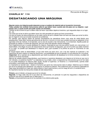 Prevención de Riesgos
CHARLA N° 114

DESATASCANDO UNA MÁQUINA
Algunas veces una máquina puede atascarse ya que un pedazo de material está en la posición incorrecta.
Todos ustedes han recibido instrucciones sobre lo que deben hacer cuando esto les pasa con su máquina —qué
equipo usar y a quién acudir para pedir ayuda si la necesitan.
También se les ha dicho lo que no deben tratar de hacer—qué deben dejarle al mecánico, qué resguardos dejar en su lugar,
etc., etc.
Las cosas que se les ha dicho que deben hacer han sido pensadas por gente que tiene conocimiento.
Los que se ocupan de estos problemas se han dado cuenta de que si ustedes tratan de hacer las cosas que se les ha dicho
que no hagan lo único que se están buscando son problemas.
Por ejemplo, para algunas clases de prensas troqueladoras los operadores tienen unas varas de metal blando para
desatascarlas. Estas están hechas generalmente de aluminio o bronce y lo único que sucederá será que se aplastarán si son
agarradas entre las matrices. Si el operador usa la vara de acuerdo a las instrucciones, no se lesionará. Aquélla puede ser
empujada por debajo o a través del resguardo, pero las manos del operador estarán protegidas.
Pero imaginémonos que no puede desatascar la máquina. Supongamos que cree que podría hacerlo con unas pinzas o un
destornillador. Para llegar al punto del atascamiento tiene que levantar el resguardo, que se le ha dicho que debe mantener
en su lugar. Es posible que desatasque la máquina, pero ¿qué sucederá si la prensa se pone en movimiento en ese
momento?
El troquel bajará sobre el destornillador, el que está hecho de acero duro; una o las dos matrices se quebrarán y los
fragmentos de acero volarán en todas las direcciones. Las posibilidades de que el operador no sufra lesiones son muy pocas.
(Supervisor: dé un ejemplo de su departamento que ilustre la protección de desatascar en la forma correcta y el peligro de
hacerlo en la forma incorrecta).
Algunos de ustedes estarán preguntándose ¿qué haremos si queremos desatascar una máquina en la forma en que nos lo
han indicado y no podemos hacerlo?" La respuesta es muy simple y clara—si siguiendo las instrucciones que se le han dado
no se puede desatascar la máquina pidan ayuda. Acudan al supervisor, al mecánico o a mantenimiento, quienes están
entrenados y autorizados para resolver este problema.
Lo importante es recordar esto —desde el momento que ignore las instrucciones está en peligro. Sabemos que el método
que se le ha indicado para desatascar una máquina no siempre es efectivo. Pero preferimos que una persona capacitada se
haga cargo del problema en lugar que usted empiece a hacer experimentos y corra el riesgo de sufrir un accidente serio.
Es importante recordar los tres puntos simples de todo atascamiento:
Primero, usar el método y el equipo que se le ha indicado;
Segundo, no haga nada más de lo que dicen las instrucciones, en particular no quite los resguardos o diapositivos de
protección que se le ha indicado que no debe sacar; y,
Tercero, si el procedimiento que se le ha enseñado no es efectivo pida ayuda.

 