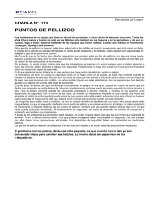 Prevención de Riesgos
CHARLA N° 115

PUNTOS DE PELLIZCO
Hoy hablaremos de un equipo que tiene un récord de accidentes, o mejor dicho de lesiones, muy malo. Todos los
años tritura manos y brazos no sólo en las fábricas sino también en los hogares y en la agricultura, y de vez en
cuando, llega a matar. Estamos hablando de los equipos que tienen rodillos. Cuando dos rodillos en movimiento
convergen, el peligro está presente.
Estos puntos de pellizco no parecen peligrosos, sobre todo si los rodillos se mueven suavemente, pero si la mano, un dedo,
la manga de la camisa se acercan demasiado, el rodillo puede atraparlos y llevárselos. Estos equipos son especialistas en
aplastar lo que se les pone en el camino.
Mucho es lo que se ha hecho para diseñar resguardos que protejan estos puntos de pellizcos; en algunos casos puede
lograrse la protección ideal, pero en otros no es tan fácil. (Aquí el supervisor puede dar ejemplos de equipos de este tipo que
se utilicen en las operaciones de la empresa).
Sin embargo, no existe ningún motivo para que los trabajadores se lesionen con estos equipos, pero sí deben aprender a
evitar las lesiones, deben aprender a trabajar con seguridad. Posiblemente no haya otro equipo en el cual sea tan importante
observar siempre las reglas de seguridad.
En lo que queremos poner énfasis es en que siempre que haya puntos de pellizcos, existe un peligro.
La importancia de tener en cuenta la seguridad, tanto en el hogar como en el trabajo, se hace más evidente cuando se
trabaja con equipos de este tipo. Muchas son las amas de casa que han sufrido la trituración de los dedos con las máquinas
de lavar ropa que funcionan con rodillos. Los niños también figuran en estas estadísticas. Aun los esposos que han decidido
ayudar a su esposa han sufrido esta clase de accidentes.
Cuando estas lavadoras de ropa funcionaban manualmente, el peligro no era tanto, porque en cuanto se sentía que los
dedos eran atrapados se podía detener la máquina inmediatamente, ya fuese que la estuviese operando la misma persona u
otra. Pero el peligro aumentó cuando los fabricantes empezaron a ponerle motores, y muchos no les pusieron unos
dispositivos de seguridad. Con el correr de los años, se inventó un mecanismo mediante el cual cuando una mano era
atrapada, el rodillo de arriba quedaba suelto antes de que pusiera sobre ella presión suficiente como para triturar los huesos.
Quien disponga de máquinas de este tipo, deberá tomar muchas precauciones cuando las está utilizando.
Las máquinas para doblar metal y arrollarlo, de vez en cuando también se apoderan de una mano. Muy pocas veces están
resguardadas, ya que el resguardo interferiría con el punto de pellizco y en consecuencia con el trabajo. La mejor protección
es mantenerse a bastante distancia de los puntos de pellizco. Siempre que sea posible, deberá idearse algo a fin de que
nadie pueda acercarse demasiado. El entrenamiento en seguridad, así como el desarrollo de sentido de precaución y
protección son también muy importantes.
A pesar de los problemas que presentan estos equipos, no existe ninguna razón para que los que tienen que operarlos se
lesionen. Como a dijimos anteriormente, a los que pueden protegerse deben colocárseles un resguardo. Los que trabajen
con ellos deben tomar precauciones adicionales. Los dispositivos de seguridad deben ser mantenidos en condiciones
óptimas.
Los puntos de pellizco dejarán ser peligrosos si se los trata con respeto y se toman todas las precauciones necesarias.

El problema con los padres, decía una niña pequeña, es que cuando nos lo dan ya son
demasiado viejos para cambiar sus hábitos. Lo mismo decía un supervisor de los
trabajadores.

 