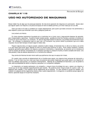 Prevención de Riesgos
CHARLA N° 119

USO NO AUTORIZADO DE MAQUINAS
Deseo hablar hoy de algo que me preocupa bastante. Se trata de la operación de máquinas sin autorización. Quiero decir
que alguien opere una máquina o una pieza de equipo sin tener el debido permiso y sin tener nada que ver con ello.
Claro que este no ha sido un problema en nuestro departamento, pero quiero que todos conozcan mis sentimientos a
este respecto y quiero que entiendan cuan serio y peligroso puede ser.
Les contaré una historia.
En cierta empresa importante el ayudante de un tractorista era un joven vivaz y seguramente deseoso de aprender,
pero irresponsable y caprichoso. Cuando el tractor estaba parado, gustaba de tomar los mandos y ponerse a moverlos en
la forma en que le veía hacer a su conductor. El jefe de seguridad le llamó la atención y le prohibió terminantemente hacer
esto. Sin embargo, la advertencia cayó en saco roto y el muchacho muy pronto olvidó la prohibición que se le había
impuesto. Era tan fácil manejar el tractor según lo había visto.
Pasaron algunos días y en alguna ocasión, estando en pleno trabajo, el tractorista hizo un alto en su faena y se arrimó
a un sitio fresco para tomar agua, dejando el motor en marcha para continuar su oficio. Pues nuestro inexperto y travieso
ayudante aprovecho para subirse a la máquina y ponerla en movimiento y, naturalmente, se encontró con un monstruo al
cual fue incapaz de dominar, lanzándose por un precipicio que lejos le produjo la muerte y el daño completo del tractor. Una
vida perdida y miles de dólares deshechos en un momento de irreflexión.
Hay cientos de historias de este mismo estilo que podríamos citar aquí en apoyo de mi tesis.
En nuestro caso concreto el adiestramiento de un hombre para operar una máquina toma semanas de instrucción y
práctica. Y se me hace muy duro creer que haya una persona que pueda imaginarse que puede operar una máquina sin
tener las debidas instrucciones y el necesario entrenamiento. Además de la posibilidad de lesionarse y aún de perder la
vida, está la probabilidad de dañar la máquina y perjudicar a un compañero trabajador.
La maquinaria y el equipo pertenecen a la compañía, y ninguno tiene el privilegio de usar u operar una máquina a
menos que se le haya asignado específicamente para hacerlo. No podemos tener ninguna duda en cuanto a esto. Es
peligroso para ustedes, y una violación de los reglamentos de la empresa. En esto necesito la ayuda de ustedes. Una
violación a cualquiera de los reglamentos afecta a todo nuestro departamento no tengamos un accidente porque alguien se
lesione, operando equipo sin el permiso necesario.

 