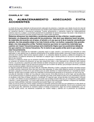 Prevención de Riesgos
CHARLA N° 120

EL
ALMACENAMIENTO
ACCIDENTES

ADECUADO

EVITA

La charla de hoy quiero dedicarla al almacenamiento adecuado de productos y materiales, pero desde el punto de vista del
bienestar personal. Quiero decir, el almacenamiento que facilite nuestro desenvolvimiento y movimiento a través de la planta
sin causarnos lesiones o provocarnos accidentes. Cuando almacenamos y colocamos materia les inadecuadamente
estamos crean do un peligro y aumentado grandemente la posibilidad de lesionarnos porque más tarde o más temprano lo
que se ha hecho de forma incorrecta causará trastornos y traerá malos resultados.

Debemos almacenar los materiales y productos pensando en dos criterios: nuestro propio
bienestar y la disposición adecuada de los productos. Vale decir que debemos hacer las pilas
de materiales de acuerdo con el peso, el tamaño y el uso que se le da al material, poniendo por
ejemplo, los más pesados abajo y los más livianos arriba. Los bultos o paquetes más grandes
abajo y los más pequeños arriba. También tenemos que tener en cuenta los materiales que
usamos con mayor frecuencia porque sería totalmente ilógico que los pusiéramos debajo de
los que usamos con menos frecuencia. Por lo tanto lo que quede arriba será lo que usamos
más frecuentemente.

Después de haber clasificado los materiales o paquetes según su peso, tamaño y uso tenemos que colocarlos en sitios
adecuados, lo que significa que no debemos almacenarlos en los pasillos donde puedan interrumpir el paso de personas o
vehículos de la planta. Debe tenerse especial cuidado en no colocarlos delante de puertas y salidas de emergencia. En
otras palabras, no podemos almacenar los materiales en cualquier lugar ni donde primero se nos ocurra o donde sea más
fácil en ese momento.
Asimismo no debemos olvidar que es necesario identificar los productos o materiales e indicar el grado de peligrosidad de
su contenido con letreros de precaución ya que esto proporciona orden y más importante aún, protección para nosotros
mismos. Los productos o paquetes que estén dañados se deben almacenar por separado, nunca junto con los que están en
buenas condiciones debido a que de esta forma prevenimos que se dañen los demás, que provoquen derrames y suciedad
o que se produzcan golpes y lesiones al caerse al suelo.
En algunas ocasiones tenemos que hacer pilas de materiales diferentes o bultos y paquetes de distinta naturaleza porque
no existe suficiente material del mismo tipo para hacer pilas separadas. En estos casos debemos escribir en la parte exterior
del bulto o paquete el nombre de lo que contiene para así poder identificar el material fácilmente sin necesidad de abrirlo.
Además, de este modo se pueden colocar los materiales convenientemente pensando en la frecuencia con que se los usa.
Las pilas de materiales no deben ser muy altas por varias razones. Entre ellas tenemos en primer lugar, que las pilas altas
no son prácticas porque no podemos alcanzar los materiales que están arriba desde el suelo sino que necesitamos subirnos
en escaleras y esto hace el trabajo más lento y complicado. En segundo lugar, porque las pilas muy altas pueden inclinarse
a un lado u otro debido a la poca estabilidad lo que puede crear el peligro de derrumbe que, por consiguiente, puede golpear
y lesionar, a veces gravemente. Y en tercer lugar porque si la pila se derrumba pueden dañarse o romperse los materiales,
cosa que implica pérdidas materiales innecesarias que pueden llegar a ser cuantiosas.
Cada uno de los puntos que hemos tratado contribuye al bienestar general de todos los que trabajamos en esta planta ya
que al almacenar los productos y materiales adecuadamente estamos previniendo accidentes. No es mucho el esfuerzo que
se requiere para ello, solamente es necesario realizar el trabajo correctamente, según las normas establecidas y con un
poco de sentido común, así estaremos cumpliendo con nuestro trabajo y además con la prevención de accidentes.

 