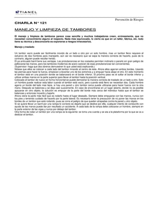 Prevención de Riesgos
CHARLA N° 121

MANEJO Y LIMPIEZA DE TAMBORES
El manejo y limpieza de tambores parece cosa sencilla y muchos trabajadores creen, erróneamente, que no
necesitan conocimiento alguno al respecto. Nada más equivocado, lo cierto es que en un taller, fábrica, etc. todo
tiene su técnica y desconocerla es exponerse a riesgos innecesarios.
Manejo y traslado
Un tambor vacío puede ser fácilmente movido de un lado a otro por un solo hombre, mas un tambor lleno requiere el
esfuerzo de dos hombres para manejarlo, aún así es necesario que se sepa la manera correcta de hacerlo, pues de lo
contrario, alguien puede resultar herido.
El ya anticuado barril tiene sus ventajas. Las protuberancias en los costados permiten inclinarlo o pararlo sin gran peligro de
pellizcarse las manos, pero los tambores modernos de acero carecen de esas protuberancias tan convenientes.
(Supervisor: haga que dos obreros demuestren lo que usted está explicando.)
Nótese que ellos se colocan a cada lado del tambor mirando al centro de éste. Ahora ellos agarran ambos bordes. Usando
las piernas para hacer la fuerza, empiezan a levantar uno de los extremos y a empujar hacia abajo el otro. En este momento
el tambor está en una posición donde se balanceará en el borde inferior. El próximo paso es el soltar el borde inferior y
utilizar ambas manos en la parte superior para llevar el tambor hasta la posición vertical.
Colocado el tambor de nuevo en forma horizontal se puede demostrar la manera correcta de traslado de un lado a otro. Solo
un hombre puede realizar esta labor cuando el tambor está vacío, pero cuando está lleno se necesitan dos. Cada hombre
agarra un borde del lado mas lejos, si hay una pared u otro tambor cerca puede utilizarse para hacer fuerza con la otra
mano. Después se balancea y se deja caer suavemente. En caso de encontrarse en un lugar abierto, donde no es posible
apoyarse en otro objeto, la solución es empujar de la parte del borde más cerca del individuo hasta que el tambor se
balancee y entonces moverlo y bajarlo.
Ahora viene la parte más fácil que es rodarlo hasta el lugar deseado. Siempre debe empujarse con las manos, nunca con
los pies y teniendo cuidado de hacerlo por la parte lateral. Es necesario tener la precaución de no poner las manos en los
bordes de un tambor que está rodando, pues se corre el peligro de que queden atrapadas contra la pared u otro objeto.
Si se quiere llevar un barril por una rampa lo correcto es dejarlo que se deslice por ella, cualquier intento de conducirlo con
ayuda de las manos puede dar por resultado un accidente. A cada lado de la rampa debe colocarse un hombre, siempre en
la parte exterior de las vigas y nunca por debajo del tambor.
Otra forma de rodar un tambor por una rampa es la siguiente: se toma una cuerda y se ata a la plataforma por la que se va a
deslizar el tambor.

 