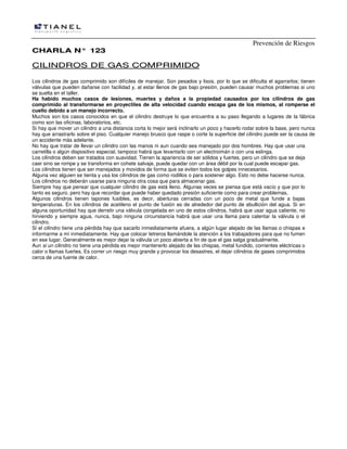 Prevención de Riesgos
CHARLA N° 123

CILINDROS DE GAS COMPRIMIDO
Los cilindros de gas comprimido son difíciles de manejar. Son pesados y lisos, por lo que se dificulta el agarrarlos; tienen
válvulas que pueden dañarse con facilidad y, al estar llenos de gas bajo presión, pueden causar muchos problemas si uno
se suelta en el taller.
Ha habido muchos casos de lesiones, muertes y daños a la propiedad causados por los cilindros de gas
comprimido al transformarse en proyectiles de alta velocidad cuando escapa gas de los mismos, al romperse el
cuello debido a un manejo incorrecto.
Muchos son los casos conocidos en que el cilindro destruye lo que encuentra a su paso llegando a lugares de la fábrica
como son las oficinas, laboratorios, etc.
Si hay que mover un cilindro a una distancia corta lo mejor será inclinarlo un poco y hacerlo rodar sobre la base, pero nunca
hay que arrastrarlo sobre el piso. Cualquier manejo brusco que raspe o corte la superficie del cilindro puede ser la causa de
un accidente más adelante.
No hay que tratar de llevar un cilindro con las manos ni aun cuando sea manejado por dos hombres. Hay que usar una
carretilla o algún dispositivo especial, tampoco habrá que Ievantarlo con un electroimán o con una eslinga.
Los cilindros deben ser tratados con suavidad. Tienen la apariencia de ser sólidos y fuertes, pero un cilindro que se deja
caer sino se rompe y se transforma en cohete salvaje, puede quedar con un área débil por la cual puede escapar gas.
Los cilindros tienen que ser manejados y movidos de forma que se eviten todos los golpes innecesarios.
Alguna vez alguien se tienta y usa los cilindros de gas como rodillos o para sostener algo. Esto no debe hacerse nunca.
Los cilindros no deberán usarse para ninguna otra cosa que para almacenar gas.
Siempre hay que pensar que cualquier cilindro de gas está lleno. Algunas veces se piensa que está vacío y que por lo
tanto es seguro, pero hay que recordar que puede haber quedado presión suficiente como para crear problemas,
Algunos cilindros tienen tapones fusibles, es decir, aberturas cerradas con un poco de metal que funde a bajas
temperaturas. En los cilindros de acetileno el punto de fusión es de alrededor del punto de ebullición del agua. Si en
alguna oportunidad hay que derretir una válvula congelada en uno de estos cilindros, habrá que usar agua caliente, no
hirviendo y siempre agua, nunca, bajo ninguna circunstancia habrá que usar una llama para calentar la válvula o el
cilindro.
Si el cilindro tiene una pérdida hay que sacarlo inmediatamente afuera, a algún lugar alejado de las llamas o chispas e
informarme a mí inmediatamente. Hay que colocar Ietreros llamándole la atención a los trabajadores para que no fumen
en ese lugar. Generalmente es mejor dejar la válvula un poco abierta a fin de que el gas salga gradualmente.
Aun si un cilindro no tiene una pérdida es mejor mantenerlo alejado de las chispas, metal fundido, corrientes eléctricas o
calor o llamas fuertes. Es correr un riesgo muy grande y provocar los desastres, el dejar cilindros de gases comprimidos
cerca de una fuente de calor.

 