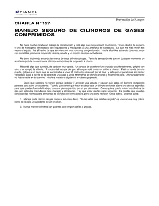 Prevención de Riesgos
CHARLA N° 127

MANEJO SEGURO DE CILINDROS DE GASES
COMPRIMIDOS
No hace mucho miraba un trabajo de construcción y noté algo que me preocupó muchísimo. Vi un cilindro de oxígeno
y uno de hidrógeno conectados con reguladores y mangueras a una antorcha de soldadura. Lo que me hizo mirar dos
veces el equipo fue el hecho de que estuviera en una zona muy congestionada. Había albañiles echando concreto, otros
con carretillas, plomeros moviendo tubería pesada y un montón de otras actividades.
Me sentí incómodo estando tan cerca de esos cilindros de gas. Tenía la sensación de que en cualquier momento un
accidente podría convertir esos cilindros en bombas de propulsión a chorro.
Recordé algo que sucedió, de carácter muy grave. Un tanque de acetileno fue chocado accidentalmente, golpeó con
otro y se rompió la válvula. A causa del escape de gas, el tanque voló como un avión a chorro. Pasó a través de una
puerta, golpeó a un carro que se encontraba a unos 50 metros los atravesó por el baúl y salió por el parabrisas sin perder
velocidad, pasó a través de la pared de una casa a unos 150 metros de donde arrancó y finalmente paró. Afortunadamente
no había nadie en su camino. Hubiera matado a alguien si le hubiera golpeado.
Claro que ustedes no tienen porque golpear y arrancar una válvula y causar que salga en barrena rompiendo
paredes para sufrir un accidente. Todo lo que tienen que hacer es dejar que un cilindro se ruede sobre una de sus espinillas
para que queden fuera del trabajo, con una pierna partida, por un par de meses. Como quiera que lo miren los cilindros de
gas son artículos marrulleros para manejar y almacenar. Hay que estar alertas cada segundo. Es posible que ustedes
conozcan las normas para el manejo de cilindros en forma segura, pero una corta revisión nunca sobra. Veamos pues:
1. Maneje cada cilindro de gas como si estuviera lleno. “Yo no sabía que estaba cargado” es una excusa muy pobre,
como lo es para un accidente de un revolver.
2. Nunca maneje cilindros con guantes que tengan aceites o grasas.

 
