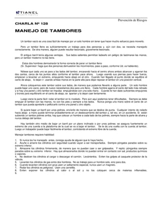 Prevención de Riesgos
CHARLA Nº 128

MANEJO DE TAMBORES
Un tambor vacío es una cosa fácil de manejar por un solo hombre sin tener que hacer mucho esfuerzo para moverlo.
Pero un tambor lleno es suficientemente un trabajo para dos personas y, aún con dos, se necesita manejarlo
correctamente. De otra manera, alguien puede resultar lesionado, gravemente lesionado.
El antiguo barril tenía algunas ventajas.
pero un tambor moderno no las tiene.

Sus lados salientes permitían ladearlo sin peligro de lastimarse las manos,

Estos dos hombres demostrarán la forma correcta de parar un tambor lleno
(Sr. Supervisor: haga que dos personas demuestren los movimientos, paso a paso, conforme Ud. va hablando).
Nótese que cada uno se para a los lados del tambor, encarando hacia el centro ahora ambos alcanzan y agarran los
dos cantos, cerca de los puntos altos conforme el tambor yace ahora. Luego usando sus piernas para hacer fuerza,
empiezan a levantar un extremo, empujando hacia abajo en el otro. Cuando han llegado al punto donde se equilibra el
canto de abajo, lo dejan ir usando ambas manos en la parte alta para dejar reposar el tambor en una posición vertical.
Ahora coloquemos este tambor sobre sus lados, de manera que podamos llevarlo a alguna parte. Un solo hombre
puede bajar uno vacío, pero de nuevo necesitamos dos para uno lleno. Cada hombre agarra el canto del lado más retirado
y si hay una pared u otro tambor se impulsa empujándose con una sola mano. Cuando le han dado suficientes empujones
y tirones para equilibrarlo en el canto de abajo, se apartan y lo dejan caer lentamente.
Luego viene la parte fácil: rodar el tambor en lo nivelado. Pero aún aquí podemos tener dificultades. Siempre se debe
empujar el tambor con las manos, no con los pies y siempre a los lados. Nunca ponga una mano sobre el canto de un
tambor que pueda apretarle o pellizcarlo contra una pared u otro objeto.
Si quiere bajar un barril por unos polines, envíenlo de manera que se deslice de punta. Cualquier intento de rodarlo
hacia abajo a mano puede terminar probablemente en un desbocamiento del tambor y, tal vez, en un accidente. Si están
subiendo un tambor polines arriba, hay que colocar un hombre a cada lado de los polines, siempre hacia la parte de afuera y
nunca debajo del tambor.
Hay también otro medio de bajar un barril por un plano inclinado o por unos polines: se asegura fuertemente un
extremo de una cuerda a la plataforma de la cual se va a bajar el tambor. Se le da una vuelta con la cuerda al tambor.
Luego un trabajador puede bajar fácilmente el tambor, controlando el extremo libre de la cuerda.
Manejar tambores requiere habilidad:
1. Si nunca los ha manejado antes, consiga ayuda de alguien que lo haya hecho.
2. Acuñe o amarre los cilindros con seguridad cuando vayan a ser transportados. Siempre póngalos parados sobre su
extremo inferior.
3. Almacene los cilindros firmemente, de manera que no puedan caer o ser golpeados. Y repito: pónganlos siempre
parados sobre su extremo inferior. Hay que almacenarlos donde no puedan entrar en contacto con sal, productos químicos
o vapores.
4. No deslicen los cilindros al cargar o descargar el camión. Levántenlos. Eviten los golpes al casquete protector de la
válvula.
5. Levanten los cilindros de gas entre dos hombres. No es trabajo para un hombre solo, sino para dos.
6. Cuando levanten cilindros con grúa usen un aditamento especial, nunca usen un magneto.
7. Rodar los cilindros es peligroso. Usen una carretilla.
8. Eviten exponer los cilindros al calor o al sol y no los coloquen cerca de materias inflamables.
9.

 